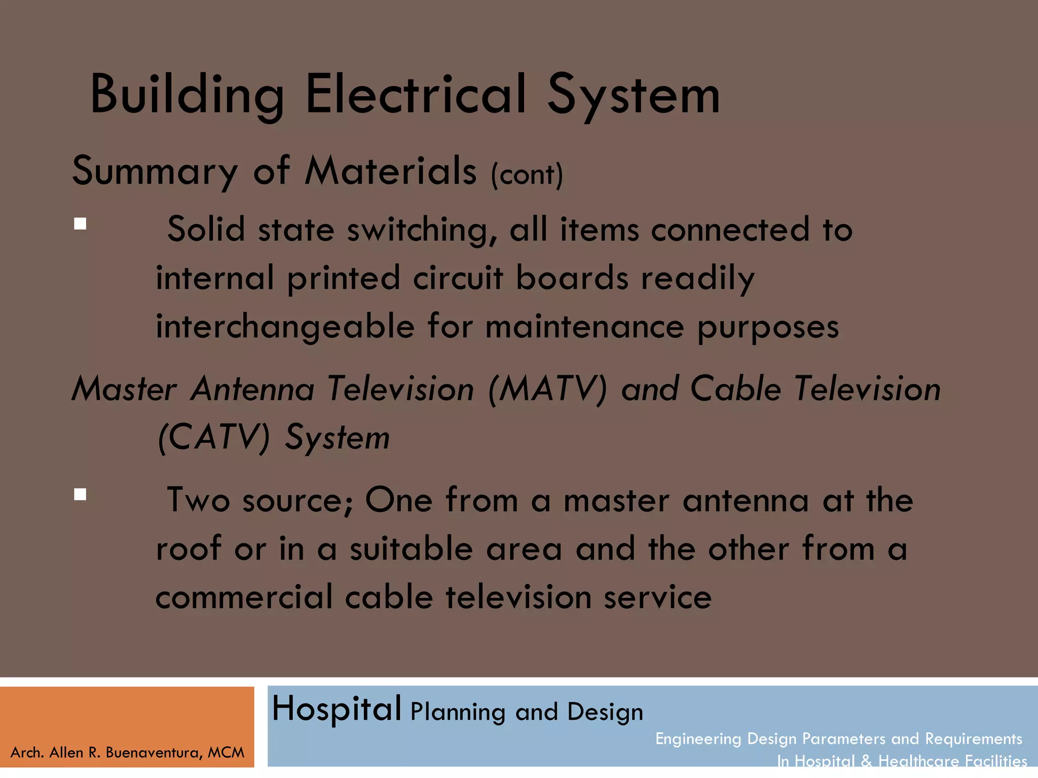 Building Electrical System
        Summary of Materials (cont)
                   Solid state switching, all items connected to
                   internal printed circuit boards readily
                   interchangeable for maintenance purposes
        Master Antenna Television (MATV) and Cable Television
            (CATV) System
            Two source; One from a master antenna at the
            roof or in a suitable area and the other from a
            commercial cable television service

                                   Hospital Planning and Design
                                                                  Engineering Design Parameters and Requirements
Arch. Allen R. Buenaventura, MCM
                                                                                  In Hospital & Healthcare Facilities
 