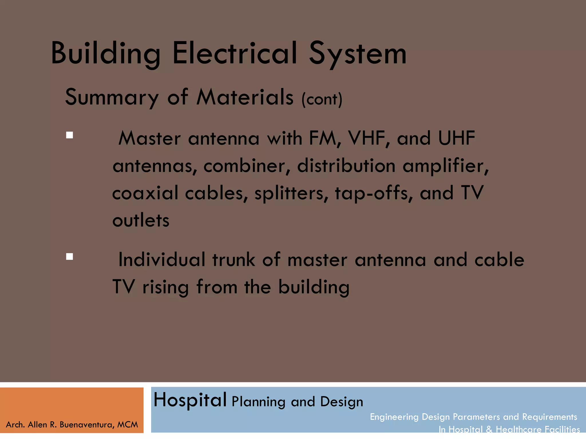 Building Electrical System
              Summary of Materials (cont)
                         Master antenna with FM, VHF, and UHF
                         antennas, combiner, distribution amplifier,
                         coaxial cables, splitters, tap-offs, and TV
                         outlets
                         Individual trunk of master antenna and cable
                         TV rising from the building



                                   Hospital Planning and Design
                                                                  Engineering Design Parameters and Requirements
Arch. Allen R. Buenaventura, MCM
                                                                                  In Hospital & Healthcare Facilities
 