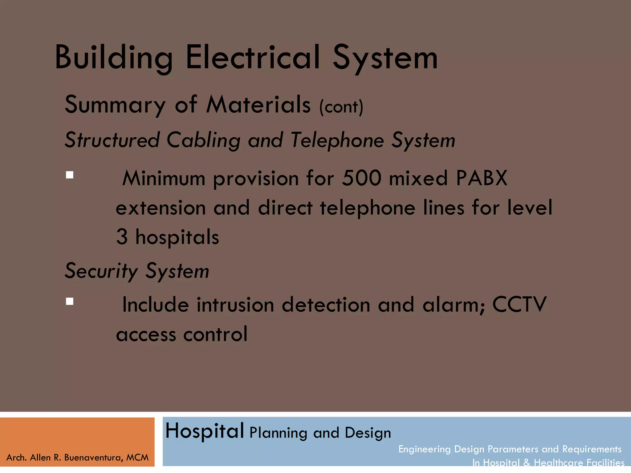 Building Electrical System
            Summary of Materials (cont)
            Structured Cabling and Telephone System
                  Minimum provision for 500 mixed PABX
                  extension and direct telephone lines for level
                  3 hospitals
            Security System
                  Include intrusion detection and alarm; CCTV
                  access control


                                   Hospital Planning and Design
                                                                  Engineering Design Parameters and Requirements
Arch. Allen R. Buenaventura, MCM
                                                                                  In Hospital & Healthcare Facilities
 