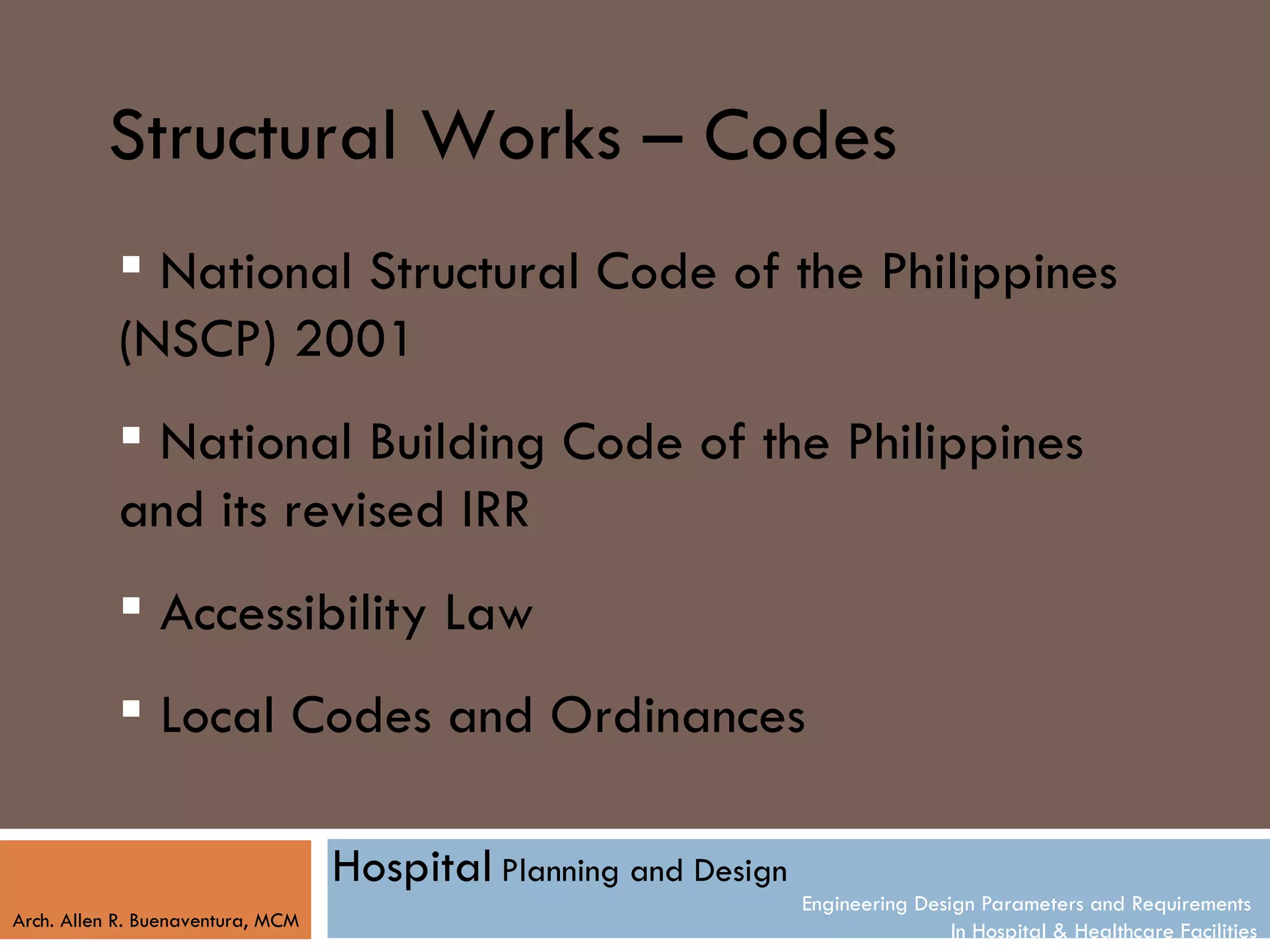 Structural Works – Codes
            National Structural Code of the Philippines
           (NSCP) 2001
            National Building Code of the Philippines
           and its revised IRR
            Accessibility Law
            Local Codes and Ordinances

                                   Hospital Planning and Design
                                                                  Engineering Design Parameters and Requirements
Arch. Allen R. Buenaventura, MCM
                                                                                  In Hospital & Healthcare Facilities
 