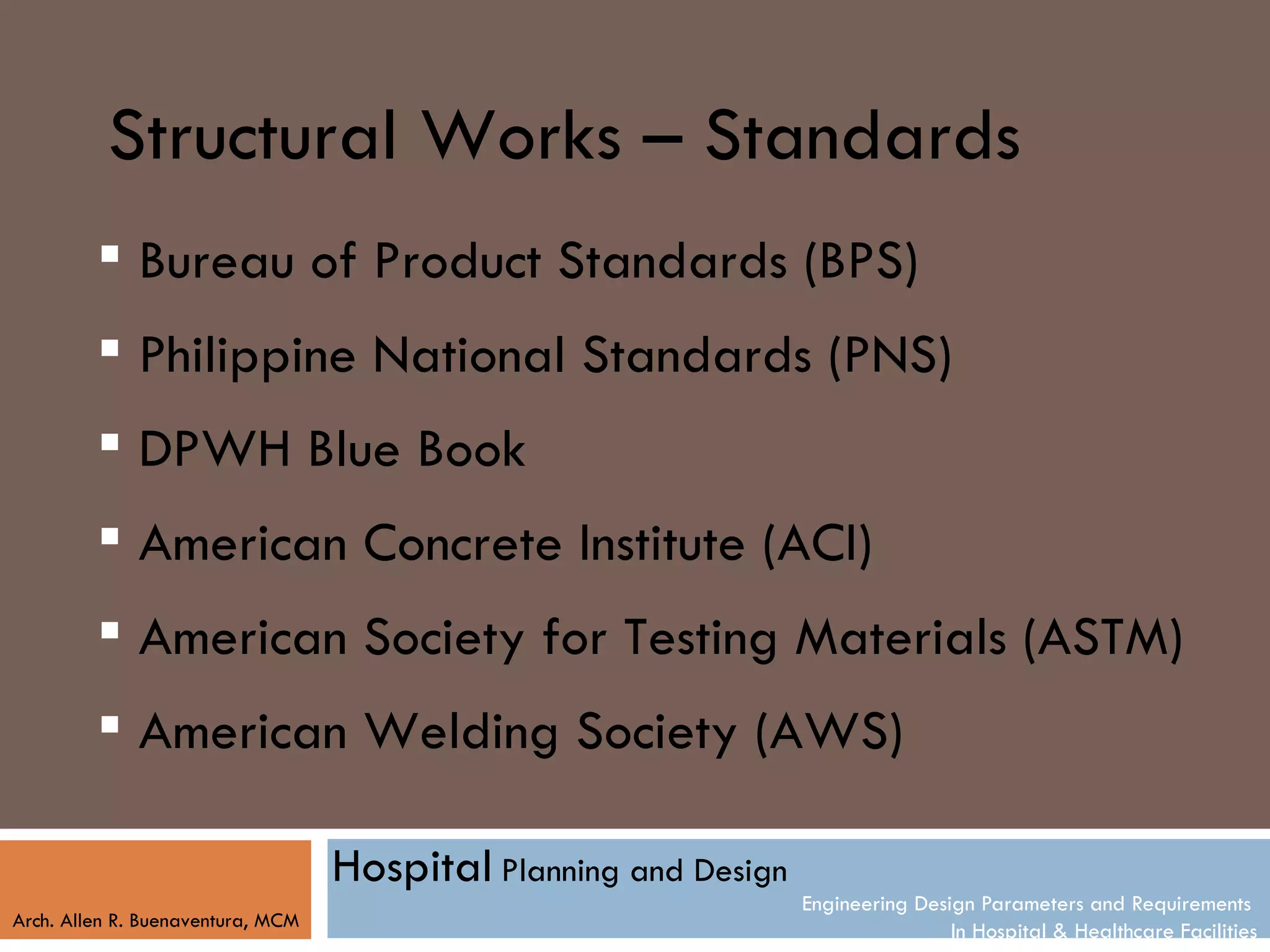 Structural Works – Standards
          Bureau of Product Standards (BPS)
          Philippine National Standards (PNS)
          DPWH Blue Book
          American Concrete Institute (ACI)
          American Society for Testing Materials (ASTM)
          American Welding Society (AWS)

                                   Hospital Planning and Design
                                                                  Engineering Design Parameters and Requirements
Arch. Allen R. Buenaventura, MCM
                                                                                  In Hospital & Healthcare Facilities
 