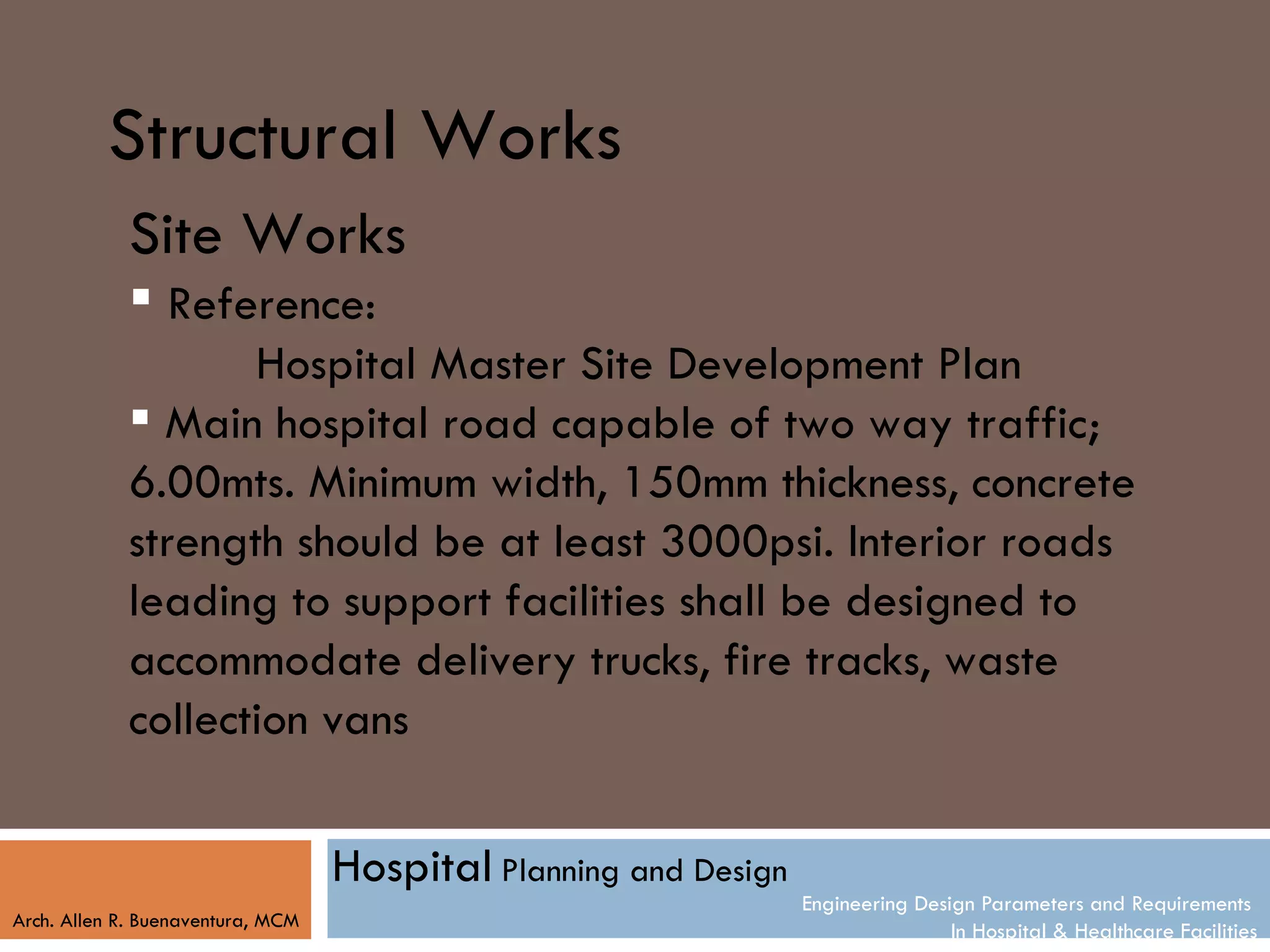 Structural Works
            Site Works
             Reference:
                   Hospital Master Site Development Plan
             Main hospital road capable of two way traffic;
            6.00mts. Minimum width, 150mm thickness, concrete
            strength should be at least 3000psi. Interior roads
            leading to support facilities shall be designed to
            accommodate delivery trucks, fire tracks, waste
            collection vans

                                   Hospital Planning and Design
                                                                  Engineering Design Parameters and Requirements
Arch. Allen R. Buenaventura, MCM
                                                                                  In Hospital & Healthcare Facilities
 