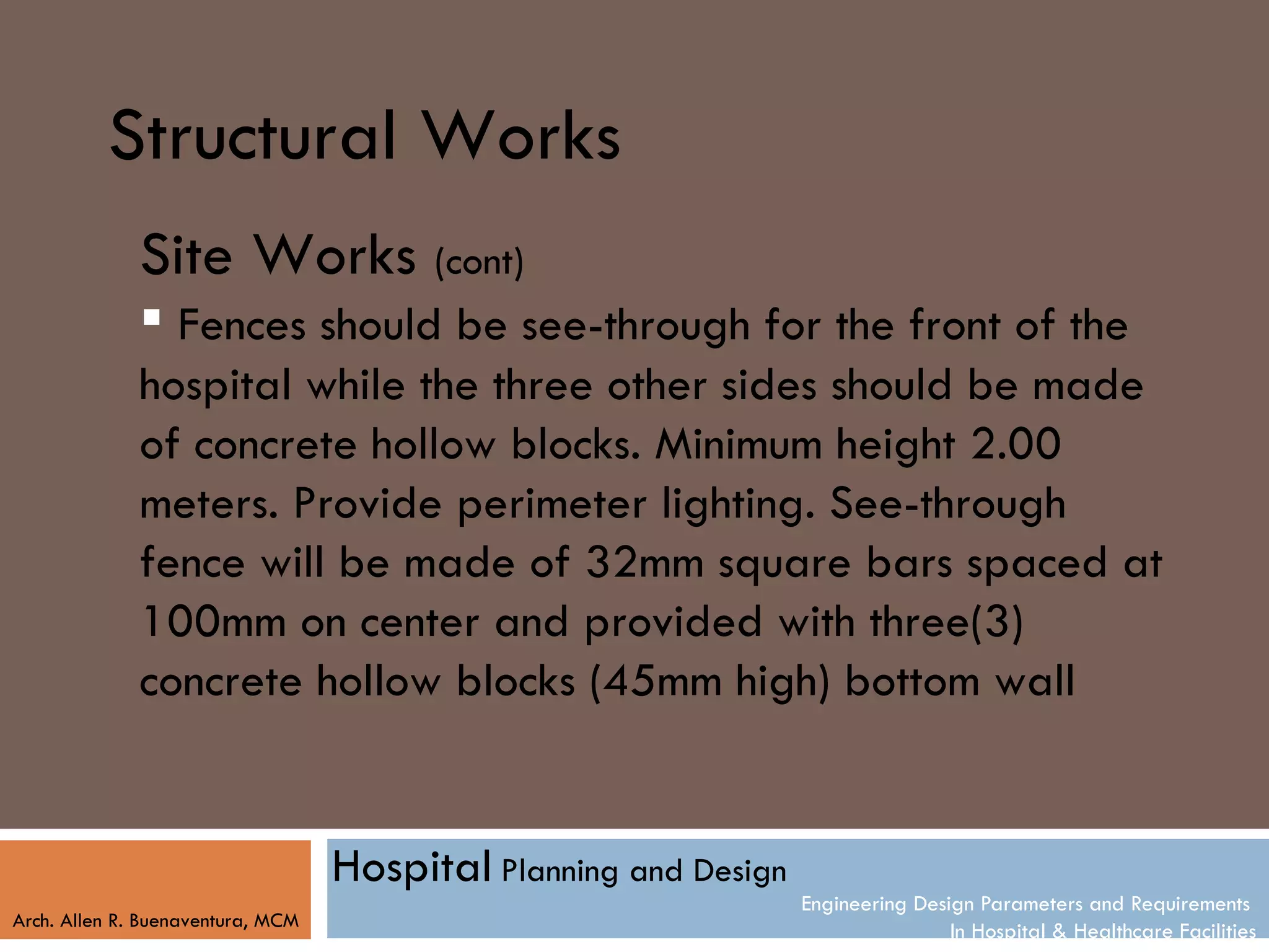 Structural Works
              Site Works (cont)
               Fences should be see-through for the front of the
              hospital while the three other sides should be made
              of concrete hollow blocks. Minimum height 2.00
              meters. Provide perimeter lighting. See-through
              fence will be made of 32mm square bars spaced at
              100mm on center and provided with three(3)
              concrete hollow blocks (45mm high) bottom wall


                                   Hospital Planning and Design
                                                                  Engineering Design Parameters and Requirements
Arch. Allen R. Buenaventura, MCM
                                                                                  In Hospital & Healthcare Facilities
 