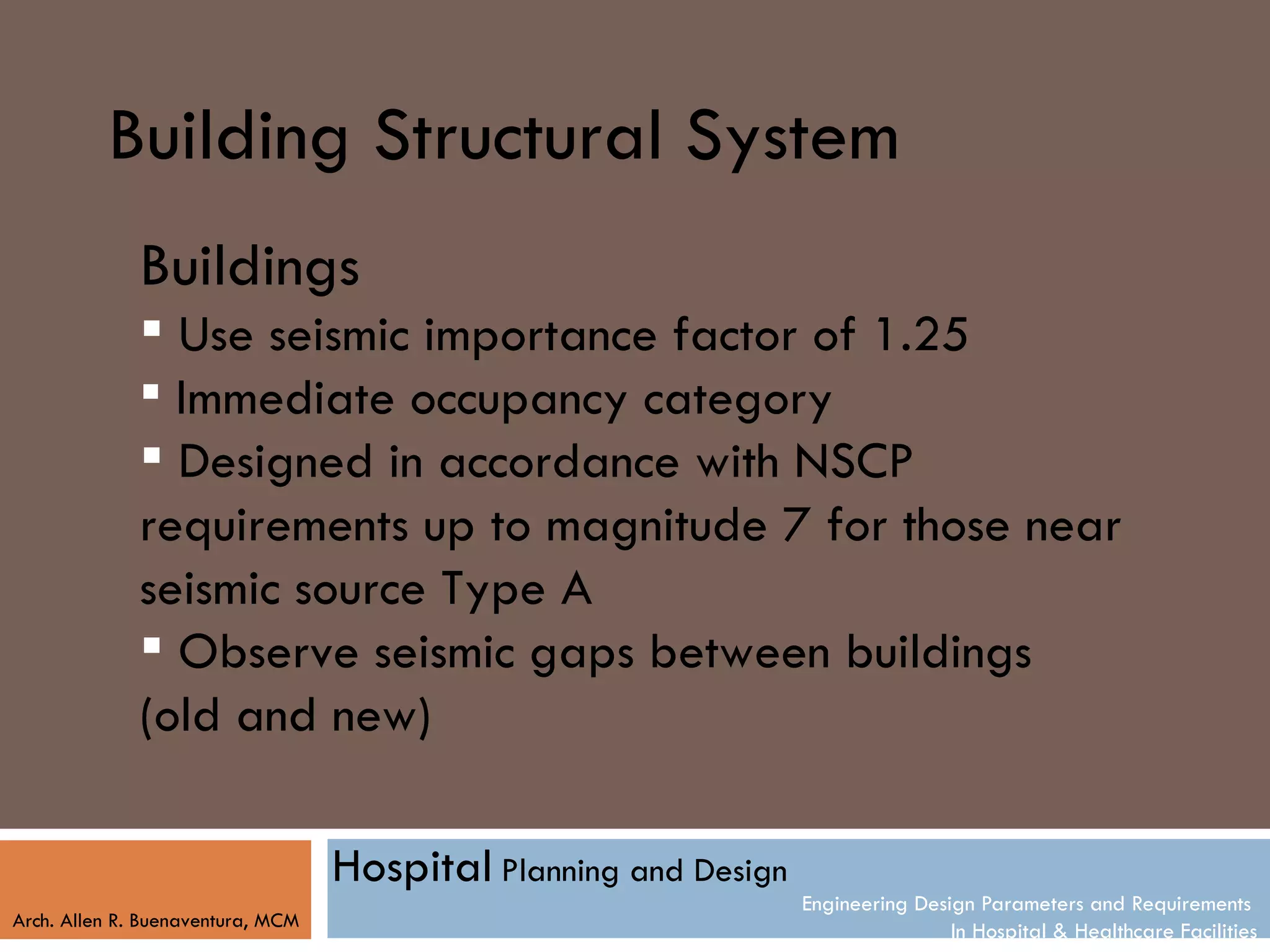 Building Structural System
              Buildings
               Use seismic importance factor of 1.25
               Immediate occupancy category
               Designed in accordance with NSCP
              requirements up to magnitude 7 for those near
              seismic source Type A
               Observe seismic gaps between buildings
              (old and new)

                                   Hospital Planning and Design
                                                                  Engineering Design Parameters and Requirements
Arch. Allen R. Buenaventura, MCM
                                                                                  In Hospital & Healthcare Facilities
 