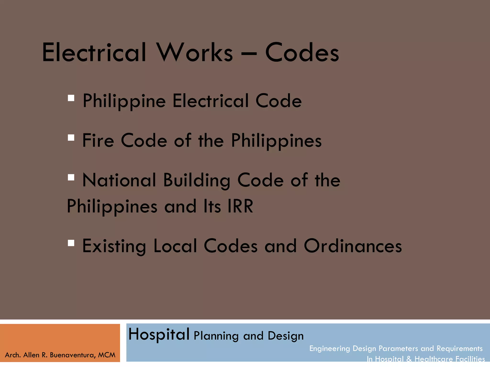 Electrical Works – Codes
                  Philippine Electrical Code
                  Fire Code of the Philippines
                  National Building Code of the
                 Philippines and Its IRR
                  Existing Local Codes and Ordinances



                                   Hospital Planning and Design
                                                                  Engineering Design Parameters and Requirements
Arch. Allen R. Buenaventura, MCM
                                                                                  In Hospital & Healthcare Facilities
 