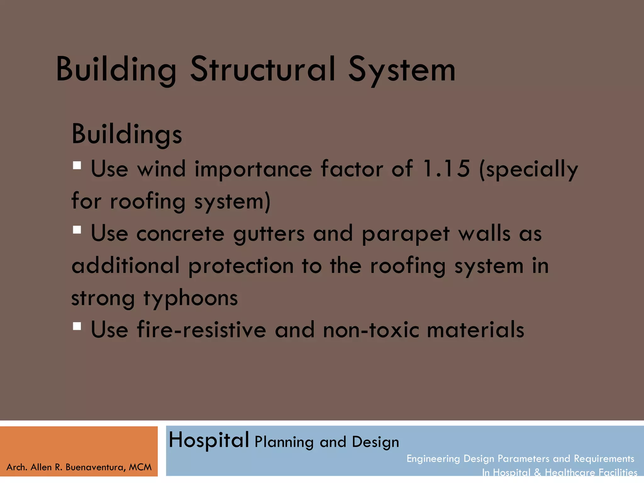 Building Structural System
              Buildings
               Use wind importance factor of 1.15 (specially
              for roofing system)
               Use concrete gutters and parapet walls as
              additional protection to the roofing system in
              strong typhoons
               Use fire-resistive and non-toxic materials



                                   Hospital Planning and Design
                                                                  Engineering Design Parameters and Requirements
Arch. Allen R. Buenaventura, MCM
                                                                                  In Hospital & Healthcare Facilities
 