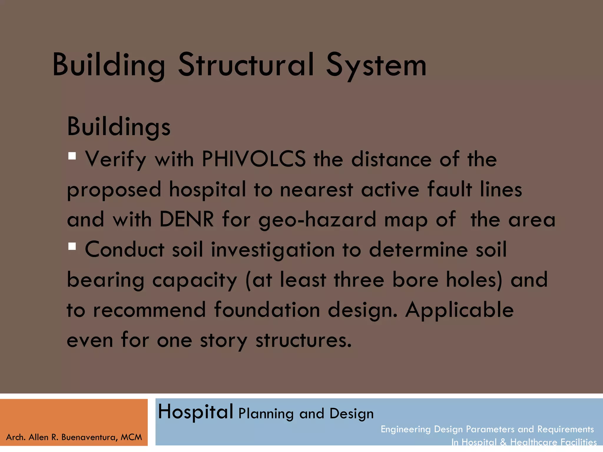 Building Structural System
              Buildings
               Verify with PHIVOLCS the distance of the
              proposed hospital to nearest active fault lines
              and with DENR for geo-hazard map of the area
               Conduct soil investigation to determine soil
              bearing capacity (at least three bore holes) and
              to recommend foundation design. Applicable
              even for one story structures.

                                   Hospital Planning and Design
                                                                  Engineering Design Parameters and Requirements
Arch. Allen R. Buenaventura, MCM
                                                                                  In Hospital & Healthcare Facilities
 