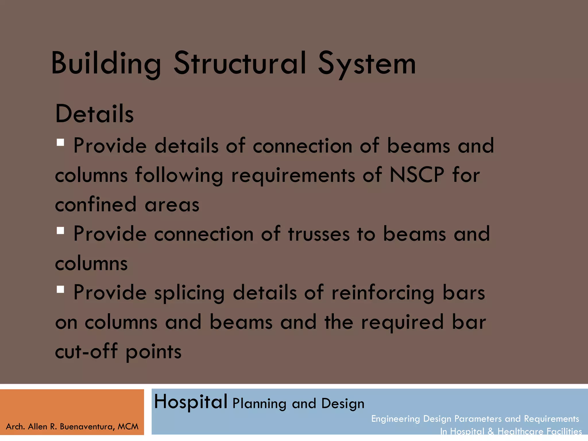 Building Structural System
           Details
            Provide details of connection of beams and
           columns following requirements of NSCP for
           confined areas
            Provide connection of trusses to beams and
           columns
            Provide splicing details of reinforcing bars
           on columns and beams and the required bar
           cut-off points

                                   Hospital Planning and Design
                                                                  Engineering Design Parameters and Requirements
Arch. Allen R. Buenaventura, MCM
                                                                                  In Hospital & Healthcare Facilities
 