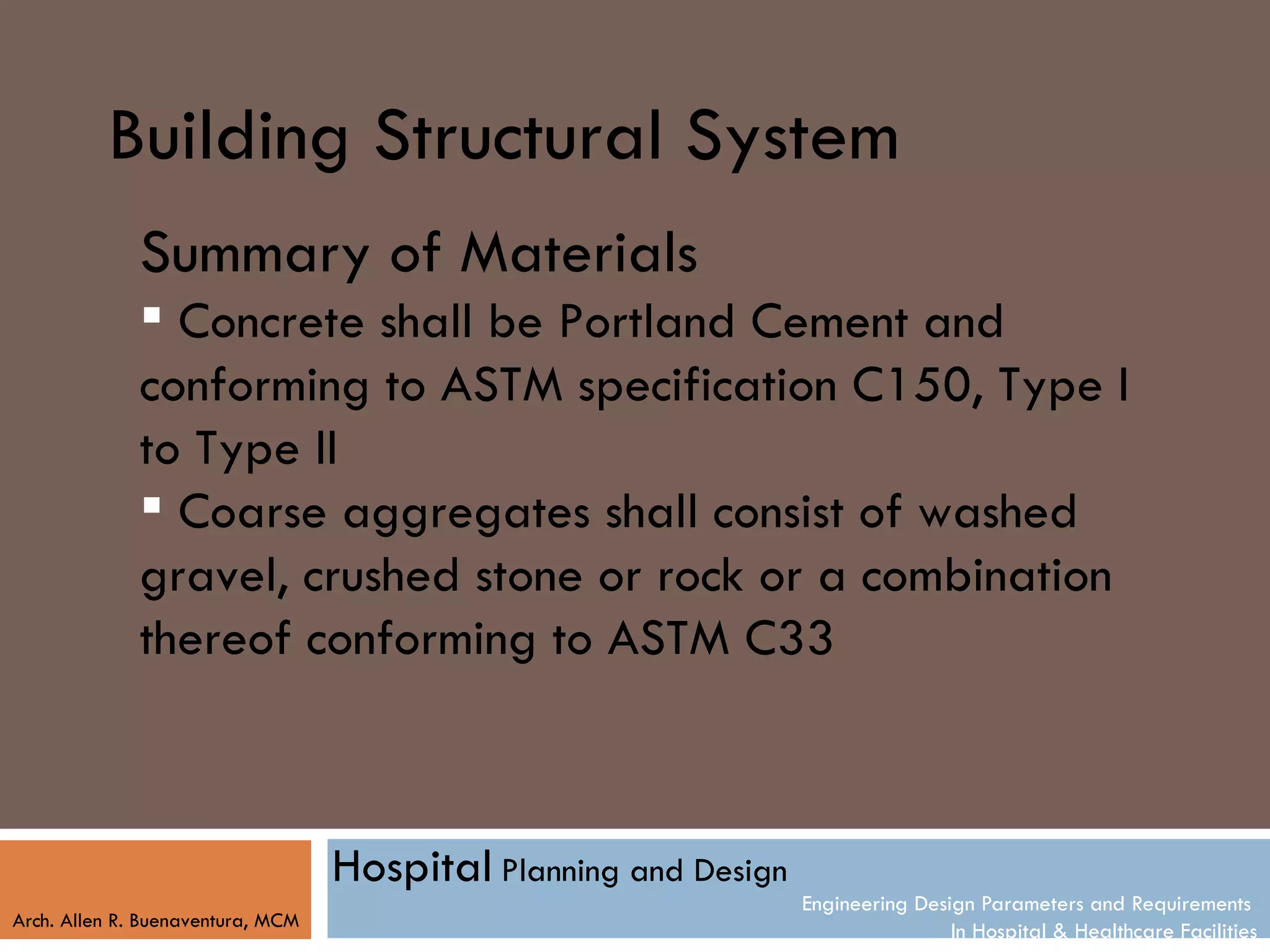 Building Structural System
              Summary of Materials
               Concrete shall be Portland Cement and
              conforming to ASTM specification C150, Type I
              to Type II
               Coarse aggregates shall consist of washed
              gravel, crushed stone or rock or a combination
              thereof conforming to ASTM C33



                                   Hospital Planning and Design
                                                                  Engineering Design Parameters and Requirements
Arch. Allen R. Buenaventura, MCM
                                                                                  In Hospital & Healthcare Facilities
 