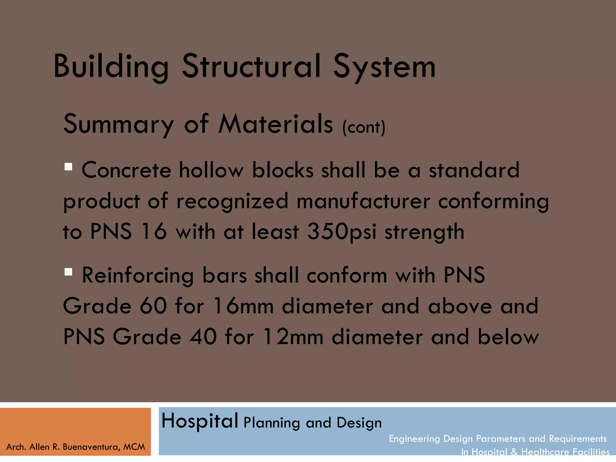 Building Structural System
            Summary of Materials (cont)
             Concrete hollow blocks shall be a standard
            product of recognized manufacturer conforming
            to PNS 16 with at least 350psi strength
             Reinforcing bars shall conform with PNS
            Grade 60 for 16mm diameter and above and
            PNS Grade 40 for 12mm diameter and below


                                   Hospital Planning and Design
                                                                  Engineering Design Parameters and Requirements
Arch. Allen R. Buenaventura, MCM
                                                                                  In Hospital & Healthcare Facilities
 