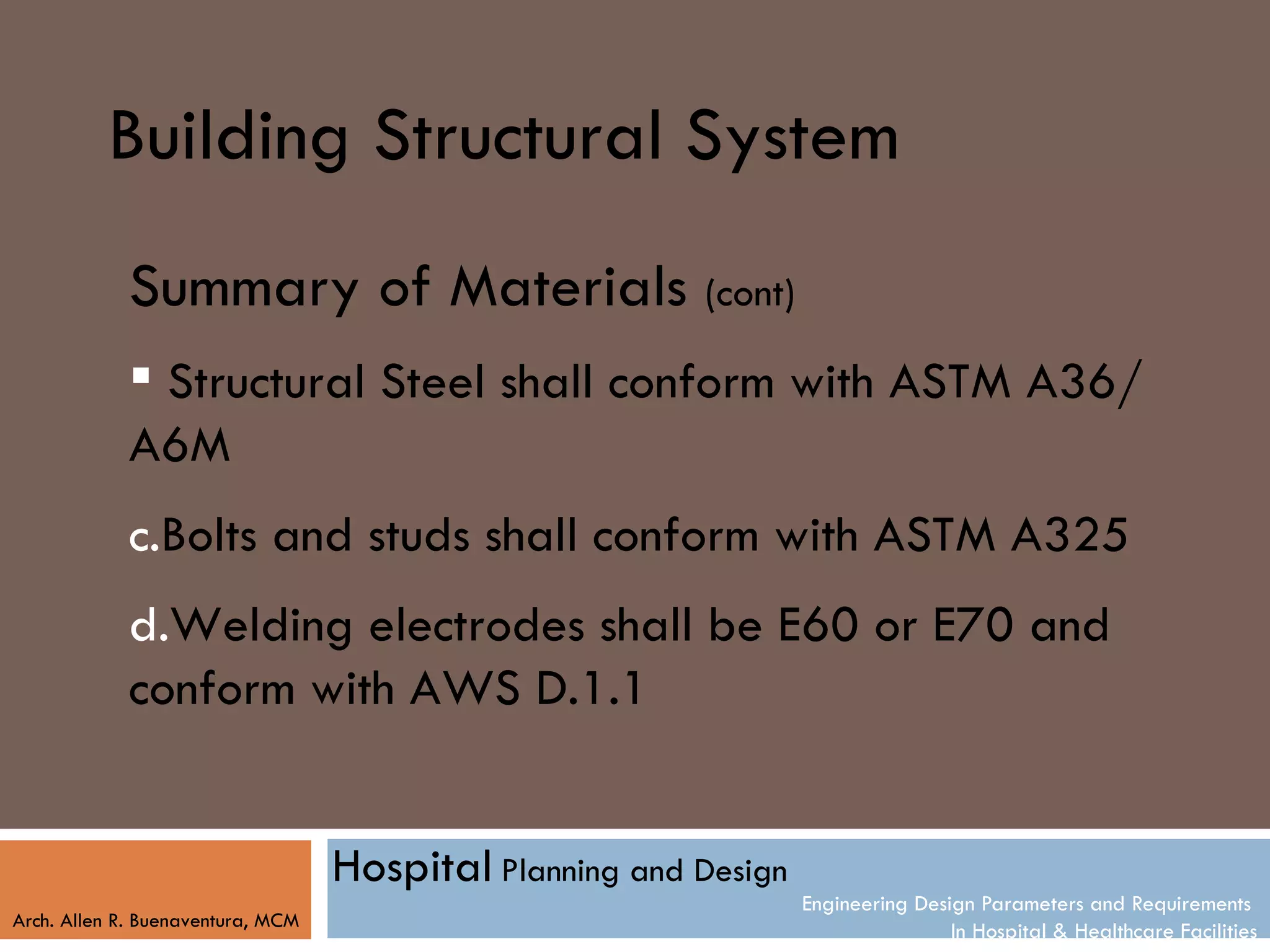 Building Structural System
            Summary of Materials (cont)
             Structural Steel shall conform with ASTM A36/
            A6M
            c.Bolts and studs shall conform with ASTM A325
            d.Welding electrodes shall be E60 or E70 and
            conform with AWS D.1.1


                                   Hospital Planning and Design
                                                                  Engineering Design Parameters and Requirements
Arch. Allen R. Buenaventura, MCM
                                                                                  In Hospital & Healthcare Facilities
 