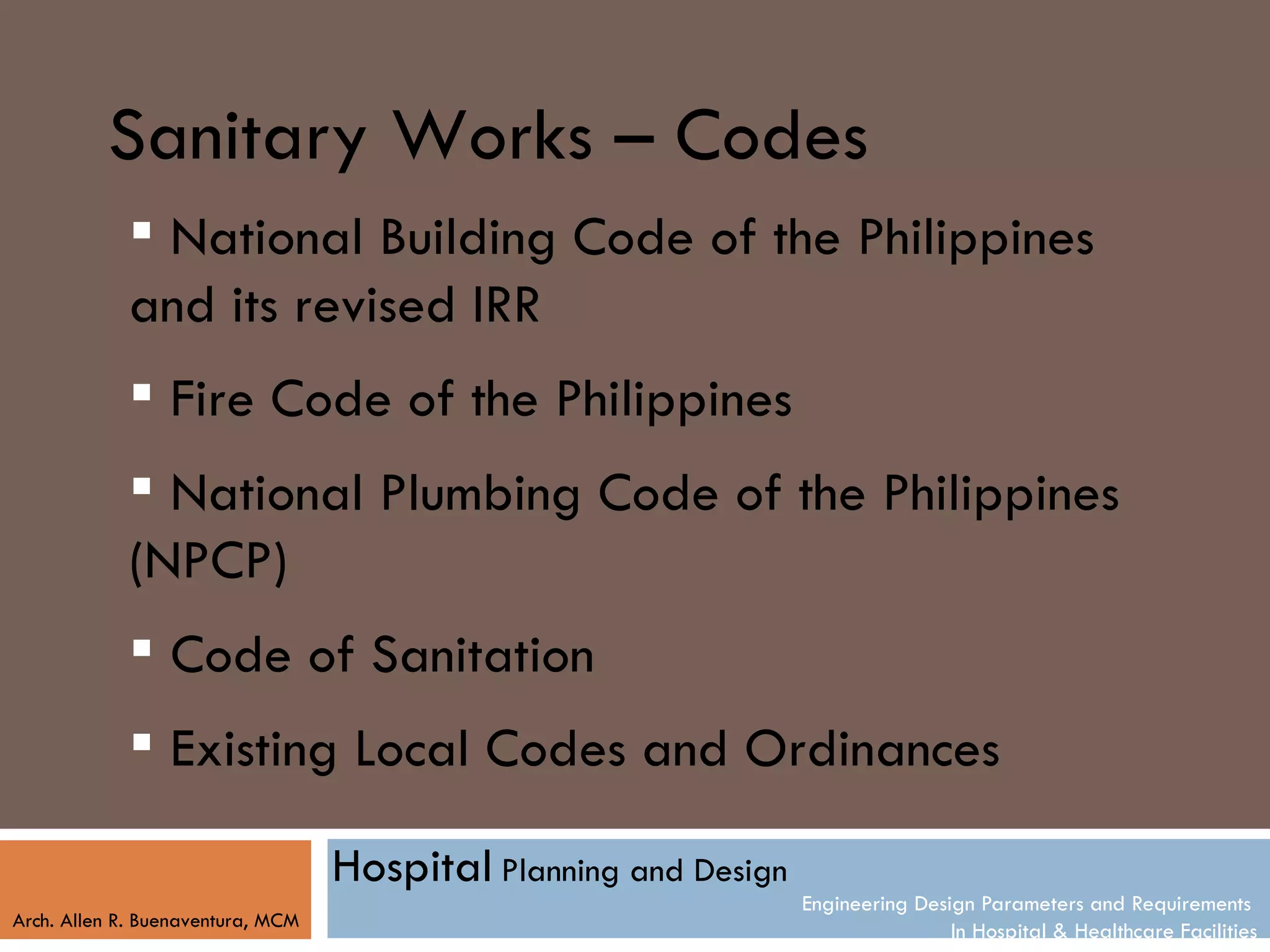 Sanitary Works – Codes
             National Building Code of the Philippines
            and its revised IRR
             Fire Code of the Philippines
             National Plumbing Code of the Philippines
            (NPCP)
             Code of Sanitation
             Existing Local Codes and Ordinances

                                   Hospital Planning and Design
                                                                  Engineering Design Parameters and Requirements
Arch. Allen R. Buenaventura, MCM
                                                                                  In Hospital & Healthcare Facilities
 