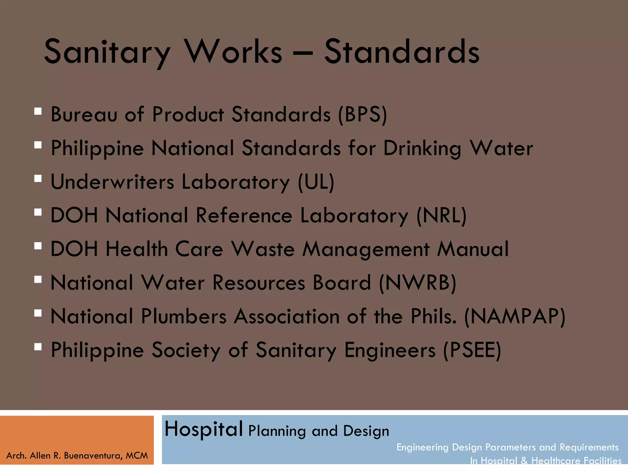 Sanitary Works – Standards
      Bureau of Product Standards (BPS)
      Philippine National Standards for Drinking Water
      Underwriters Laboratory (UL)
      DOH National Reference Laboratory (NRL)
      DOH Health Care Waste Management Manual
      National Water Resources Board (NWRB)
      National Plumbers Association of the Phils. (NAMPAP)
      Philippine Society of Sanitary Engineers (PSEE)


                                   Hospital Planning and Design
                                                                  Engineering Design Parameters and Requirements
Arch. Allen R. Buenaventura, MCM
                                                                                  In Hospital & Healthcare Facilities
 