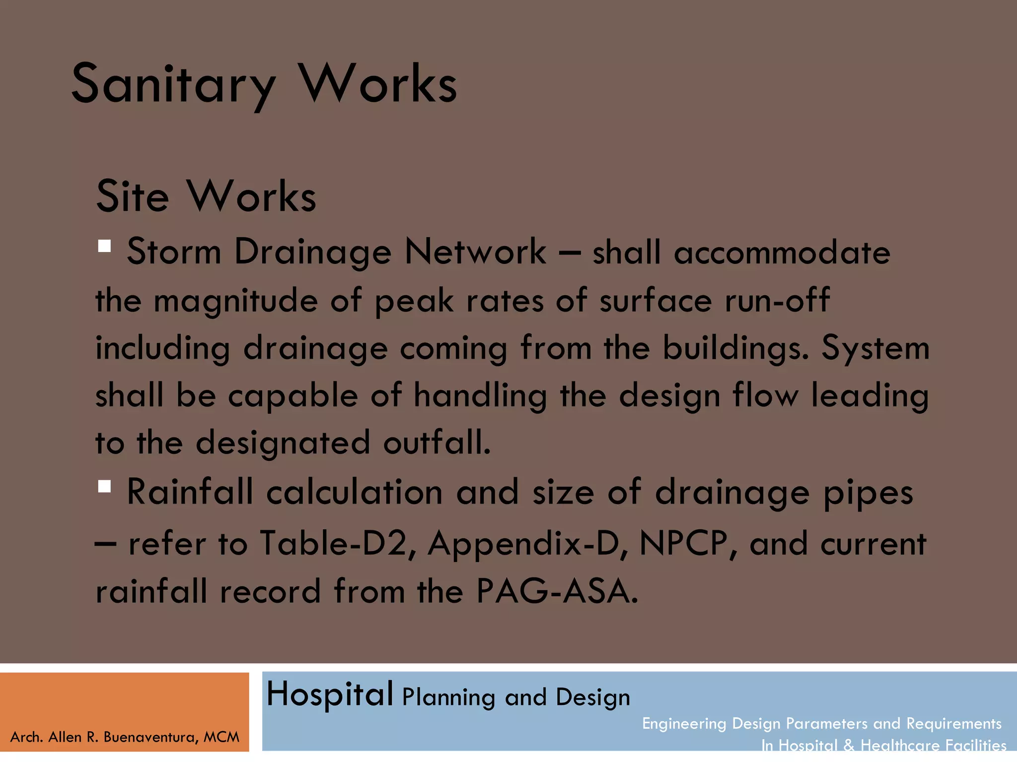 Sanitary Works
           Site Works
            Storm Drainage Network – shall accommodate
           the magnitude of peak rates of surface run-off
           including drainage coming from the buildings. System
           shall be capable of handling the design flow leading
           to the designated outfall.
            Rainfall calculation and size of drainage pipes
           – refer to Table-D2, Appendix-D, NPCP, and current
           rainfall record from the PAG-ASA.

                                   Hospital Planning and Design
                                                                  Engineering Design Parameters and Requirements
Arch. Allen R. Buenaventura, MCM
                                                                                  In Hospital & Healthcare Facilities
 
