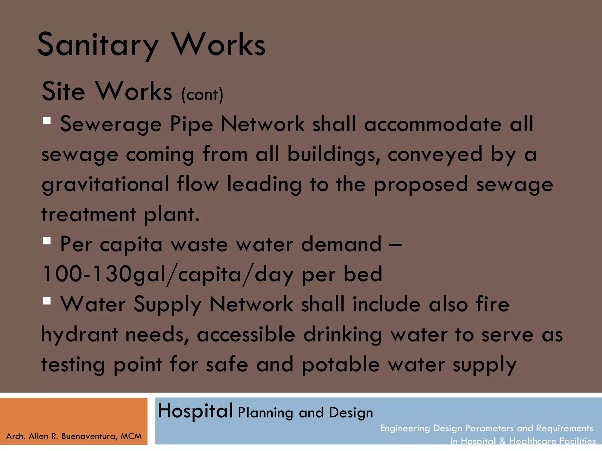Sanitary Works
        Site Works (cont)
         Sewerage Pipe Network shall accommodate all
        sewage coming from all buildings, conveyed by a
        gravitational flow leading to the proposed sewage
        treatment plant.
         Per capita waste water demand –
        100-130gal/capita/day per bed
         Water Supply Network shall include also fire
        hydrant needs, accessible drinking water to serve as
        testing point for safe and potable water supply
                                   Hospital Planning and Design
                                                                  Engineering Design Parameters and Requirements
Arch. Allen R. Buenaventura, MCM
                                                                                  In Hospital & Healthcare Facilities
 