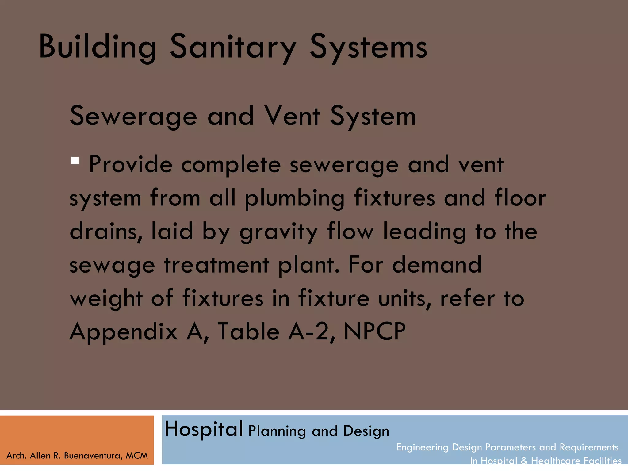 Building Sanitary Systems
              Sewerage and Vent System
               Provide complete sewerage and vent
              system from all plumbing fixtures and floor
              drains, laid by gravity flow leading to the
              sewage treatment plant. For demand
              weight of fixtures in fixture units, refer to
              Appendix A, Table A-2, NPCP


                                   Hospital Planning and Design
                                                                  Engineering Design Parameters and Requirements
Arch. Allen R. Buenaventura, MCM
                                                                                  In Hospital & Healthcare Facilities
 