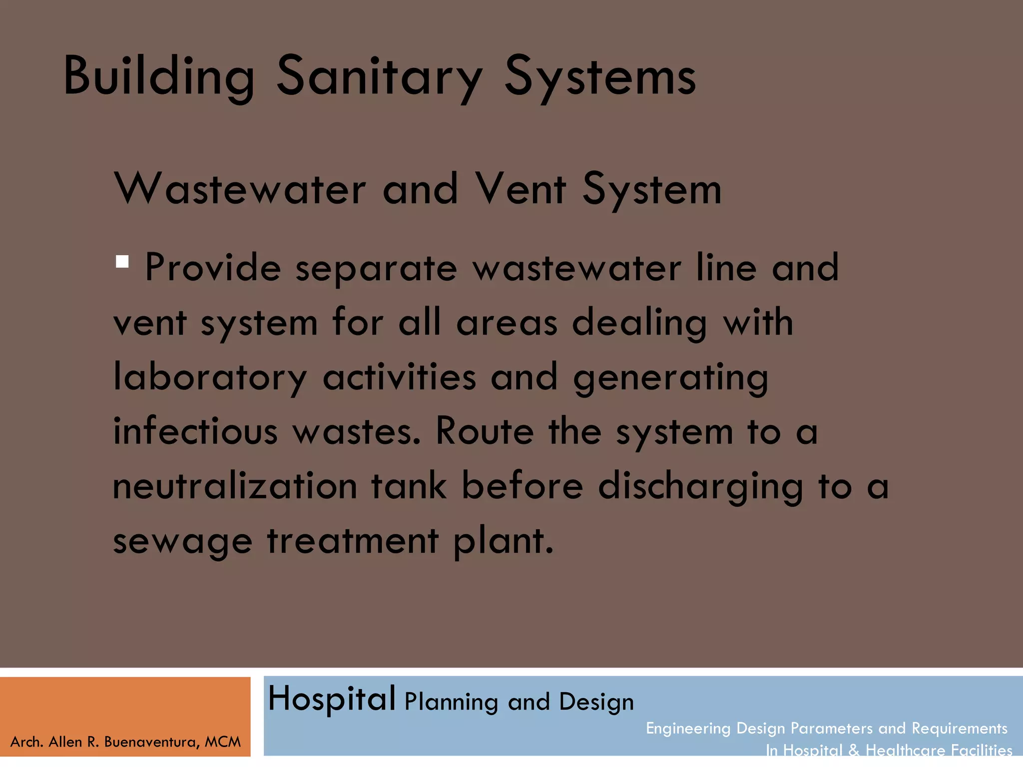 Building Sanitary Systems
              Wastewater and Vent System
               Provide separate wastewater line and
              vent system for all areas dealing with
              laboratory activities and generating
              infectious wastes. Route the system to a
              neutralization tank before discharging to a
              sewage treatment plant.


                                   Hospital Planning and Design
                                                                  Engineering Design Parameters and Requirements
Arch. Allen R. Buenaventura, MCM
                                                                                  In Hospital & Healthcare Facilities
 