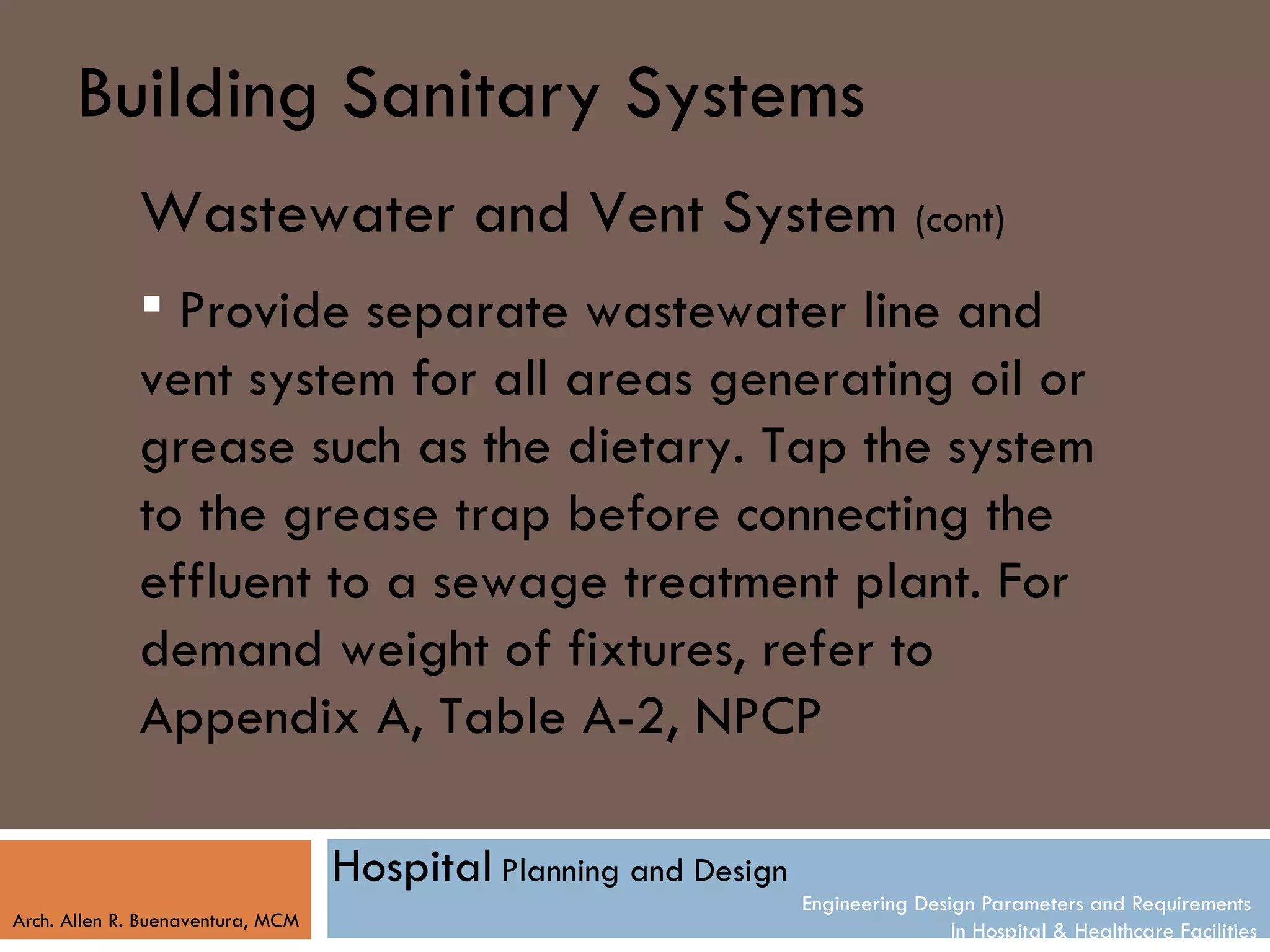 Building Sanitary Systems
              Wastewater and Vent System (cont)
               Provide separate wastewater line and
              vent system for all areas generating oil or
              grease such as the dietary. Tap the system
              to the grease trap before connecting the
              effluent to a sewage treatment plant. For
              demand weight of fixtures, refer to
              Appendix A, Table A-2, NPCP

                                   Hospital Planning and Design
                                                                  Engineering Design Parameters and Requirements
Arch. Allen R. Buenaventura, MCM
                                                                                  In Hospital & Healthcare Facilities
 