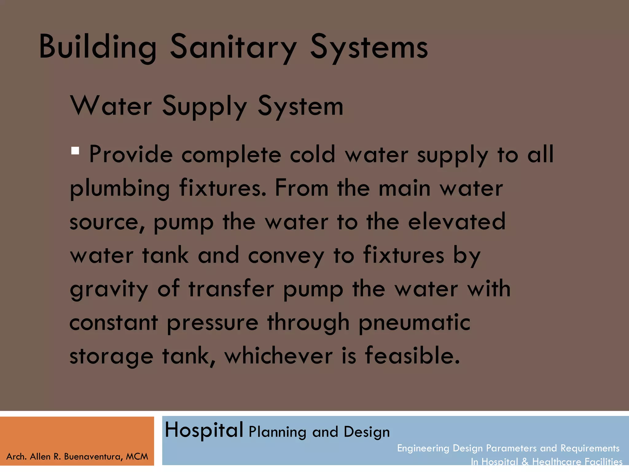 Building Sanitary Systems
              Water Supply System
               Provide complete cold water supply to all
              plumbing fixtures. From the main water
              source, pump the water to the elevated
              water tank and convey to fixtures by
              gravity of transfer pump the water with
              constant pressure through pneumatic
              storage tank, whichever is feasible.

                                   Hospital Planning and Design
                                                                  Engineering Design Parameters and Requirements
Arch. Allen R. Buenaventura, MCM
                                                                                  In Hospital & Healthcare Facilities
 