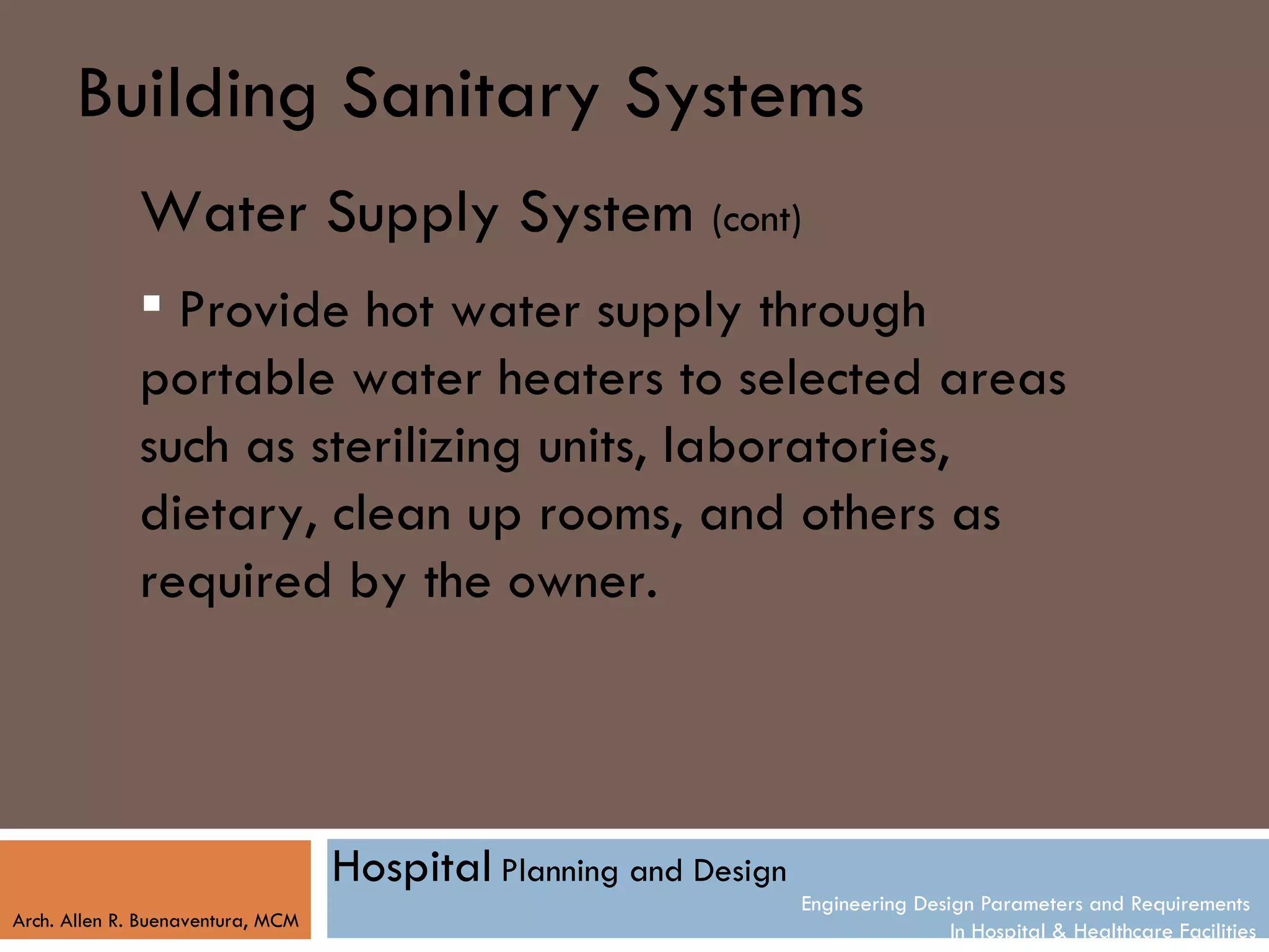Building Sanitary Systems
              Water Supply System (cont)
               Provide hot water supply through
              portable water heaters to selected areas
              such as sterilizing units, laboratories,
              dietary, clean up rooms, and others as
              required by the owner.




                                   Hospital Planning and Design
                                                                  Engineering Design Parameters and Requirements
Arch. Allen R. Buenaventura, MCM
                                                                                  In Hospital & Healthcare Facilities
 