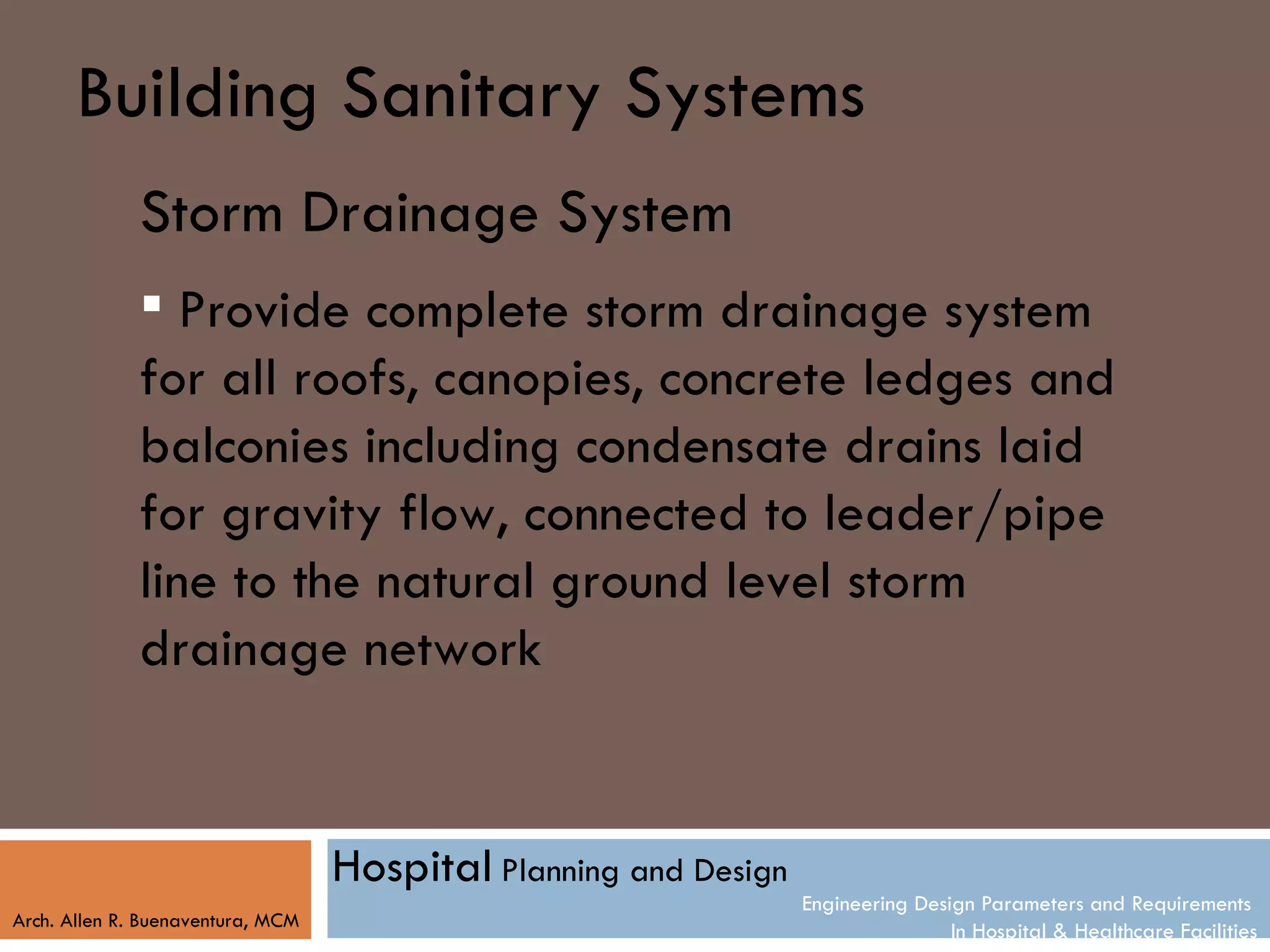 Building Sanitary Systems
              Storm Drainage System
               Provide complete storm drainage system
              for all roofs, canopies, concrete ledges and
              balconies including condensate drains laid
              for gravity flow, connected to leader/pipe
              line to the natural ground level storm
              drainage network


                                   Hospital Planning and Design
                                                                  Engineering Design Parameters and Requirements
Arch. Allen R. Buenaventura, MCM
                                                                                  In Hospital & Healthcare Facilities
 