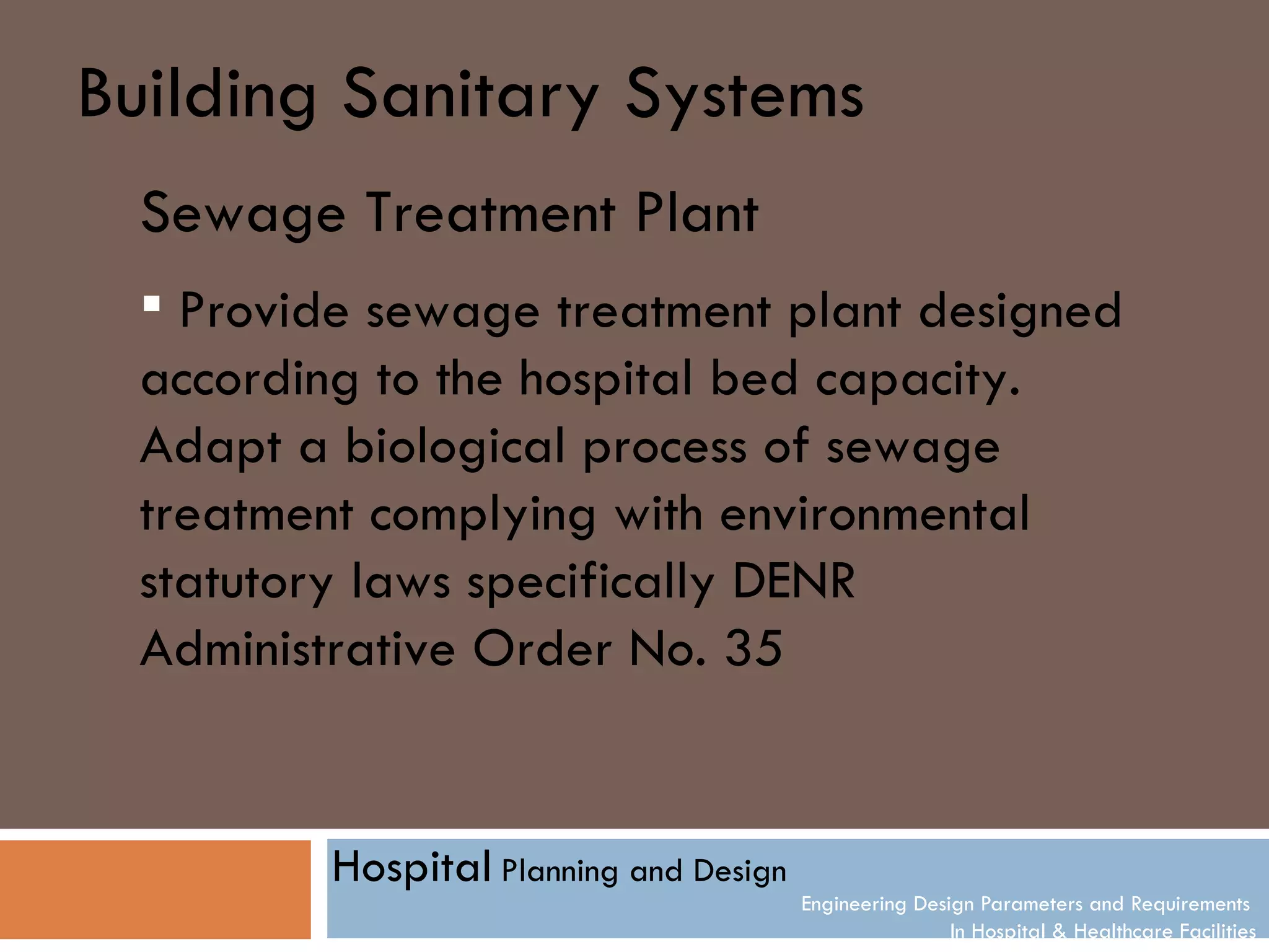 Building Sanitary Systems
  Sewage Treatment Plant
   Provide sewage treatment plant designed
  according to the hospital bed capacity.
  Adapt a biological process of sewage
  treatment complying with environmental
  statutory laws specifically DENR
  Administrative Order No. 35


          Hospital Planning and Design
                                         Engineering Design Parameters and Requirements
                                                         In Hospital & Healthcare Facilities
 