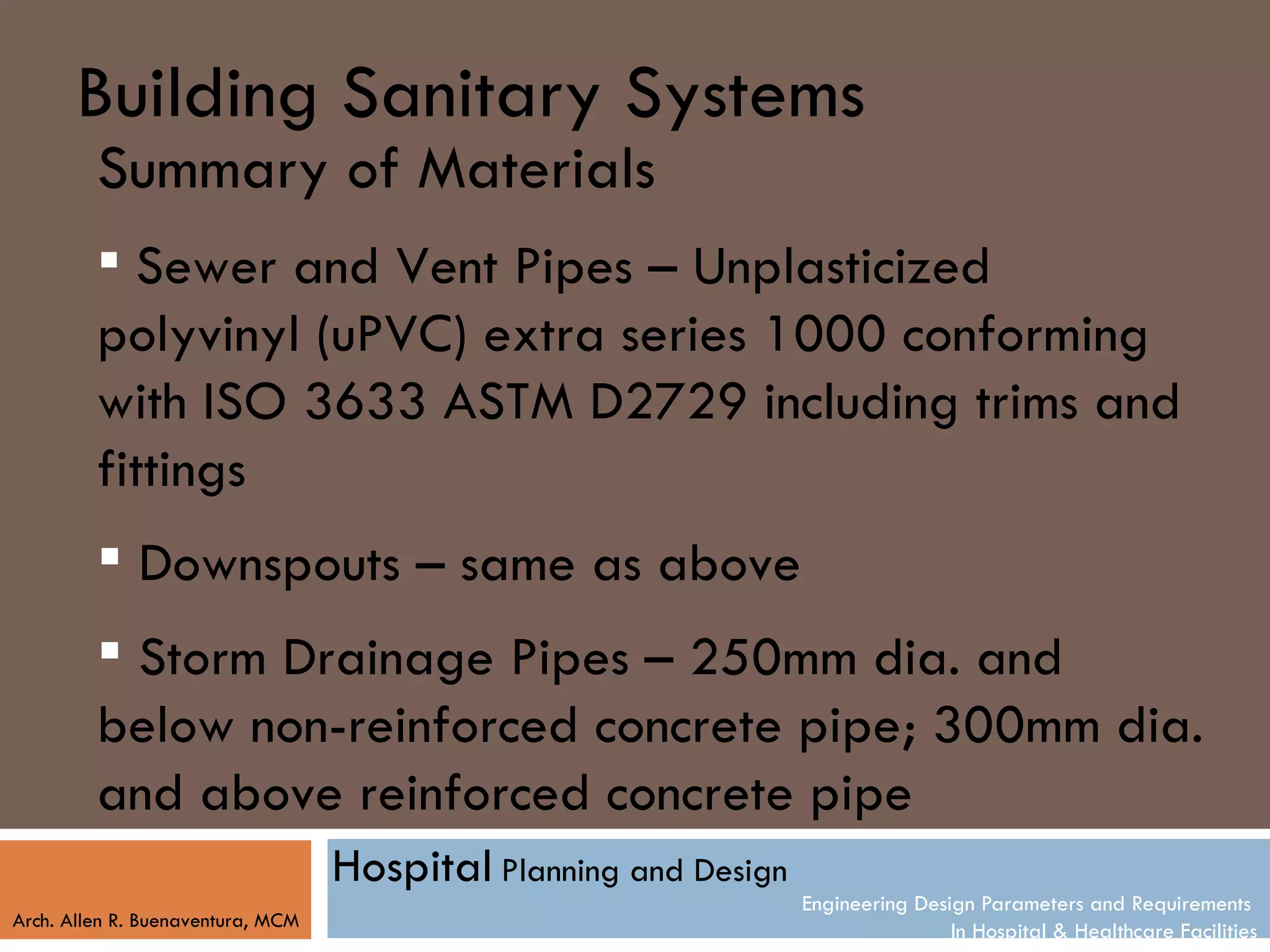 Building Sanitary Systems
         Summary of Materials
          Sewer and Vent Pipes – Unplasticized
         polyvinyl (uPVC) extra series 1000 conforming
         with ISO 3633 ASTM D2729 including trims and
         fittings
          Downspouts – same as above
          Storm Drainage Pipes – 250mm dia. and
         below non-reinforced concrete pipe; 300mm dia.
         and above reinforced concrete pipe
                                   Hospital Planning and Design
                                                                  Engineering Design Parameters and Requirements
Arch. Allen R. Buenaventura, MCM
                                                                                  In Hospital & Healthcare Facilities
 