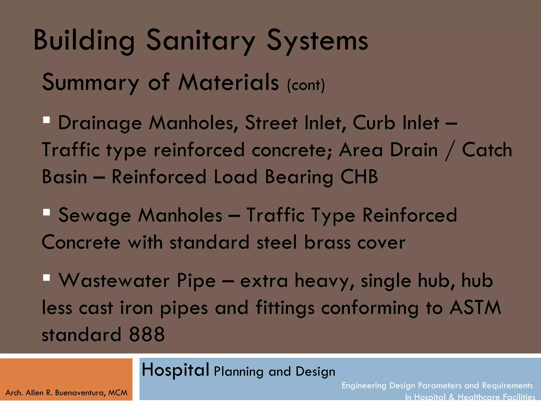 Building Sanitary Systems
         Summary of Materials (cont)
          Drainage Manholes, Street Inlet, Curb Inlet –
         Traffic type reinforced concrete; Area Drain / Catch
         Basin – Reinforced Load Bearing CHB
          Sewage Manholes – Traffic Type Reinforced
         Concrete with standard steel brass cover
          Wastewater Pipe – extra heavy, single hub, hub
         less cast iron pipes and fittings conforming to ASTM
         standard 888
                                   Hospital Planning and Design
                                                                  Engineering Design Parameters and Requirements
Arch. Allen R. Buenaventura, MCM
                                                                                  In Hospital & Healthcare Facilities
 