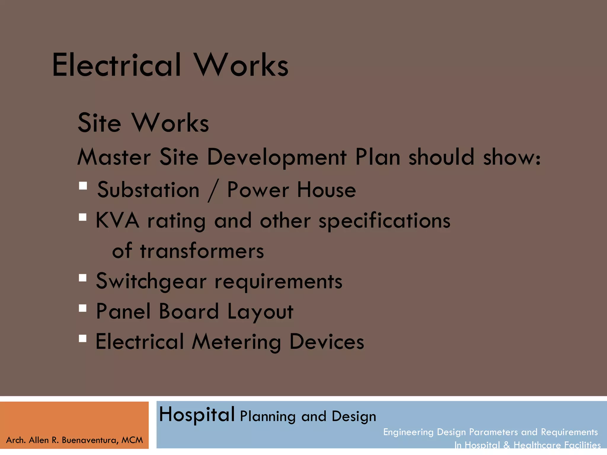 Electrical Works
                Site Works
                Master Site Development Plan should show:
                 Substation / Power House
                 KVA rating and other specifications
                    of transformers
                 Switchgear requirements
                 Panel Board Layout
                 Electrical Metering Devices

                                   Hospital Planning and Design
                                                                  Engineering Design Parameters and Requirements
Arch. Allen R. Buenaventura, MCM
                                                                                  In Hospital & Healthcare Facilities
 