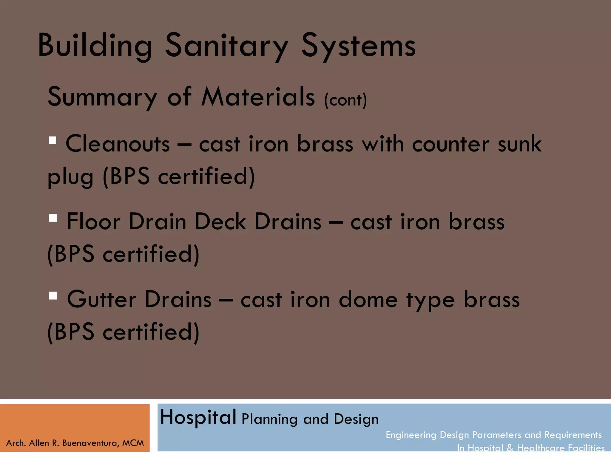 Building Sanitary Systems
         Summary of Materials (cont)
          Cleanouts – cast iron brass with counter sunk
         plug (BPS certified)
          Floor Drain Deck Drains – cast iron brass
         (BPS certified)
          Gutter Drains – cast iron dome type brass
         (BPS certified)


                                   Hospital Planning and Design
                                                                  Engineering Design Parameters and Requirements
Arch. Allen R. Buenaventura, MCM
                                                                                  In Hospital & Healthcare Facilities
 