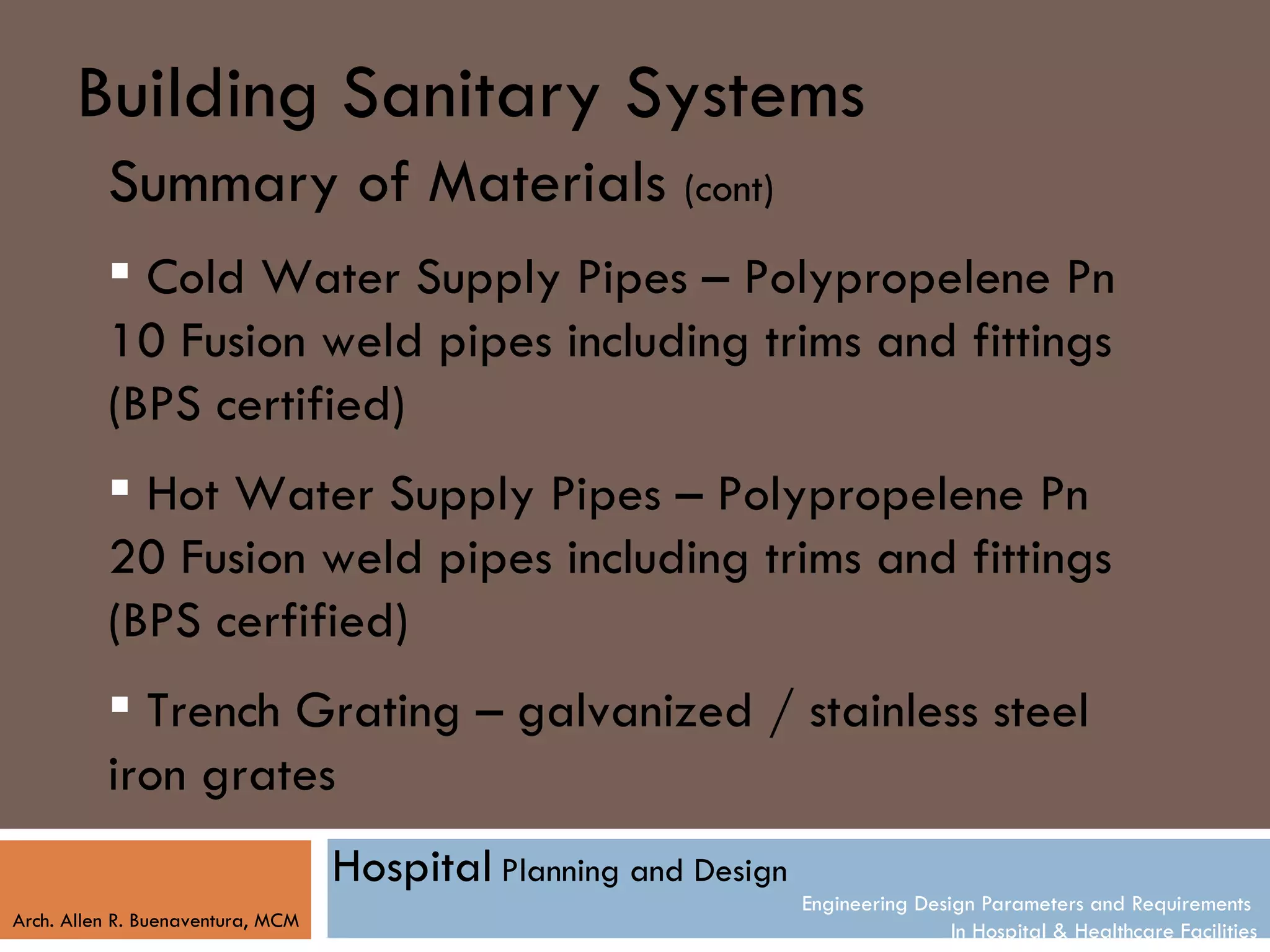Building Sanitary Systems
          Summary of Materials (cont)
           Cold Water Supply Pipes – Polypropelene Pn
          10 Fusion weld pipes including trims and fittings
          (BPS certified)
           Hot Water Supply Pipes – Polypropelene Pn
          20 Fusion weld pipes including trims and fittings
          (BPS cerfified)
           Trench Grating – galvanized / stainless steel
          iron grates
                                   Hospital Planning and Design
                                                                  Engineering Design Parameters and Requirements
Arch. Allen R. Buenaventura, MCM
                                                                                  In Hospital & Healthcare Facilities
 