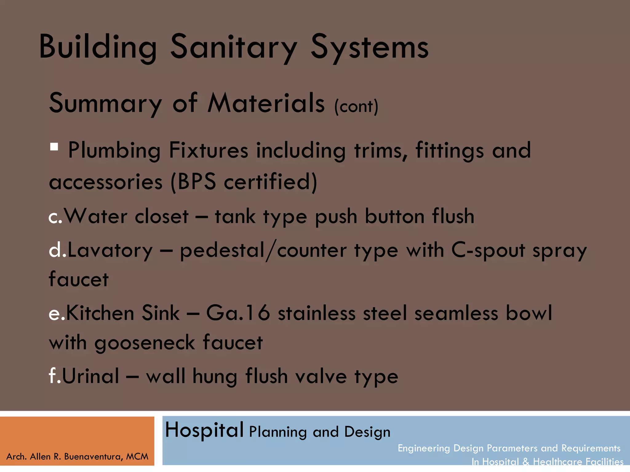 Building Sanitary Systems
         Summary of Materials (cont)
          Plumbing Fixtures including trims, fittings and
         accessories (BPS certified)
         c.Water closet – tank type push button flush
         d.Lavatory – pedestal/counter type with C-spout spray
         faucet
         e.Kitchen Sink – Ga.16 stainless steel seamless bowl
         with gooseneck faucet
         f.Urinal – wall hung flush valve type

                                   Hospital Planning and Design
                                                                  Engineering Design Parameters and Requirements
Arch. Allen R. Buenaventura, MCM
                                                                                  In Hospital & Healthcare Facilities
 