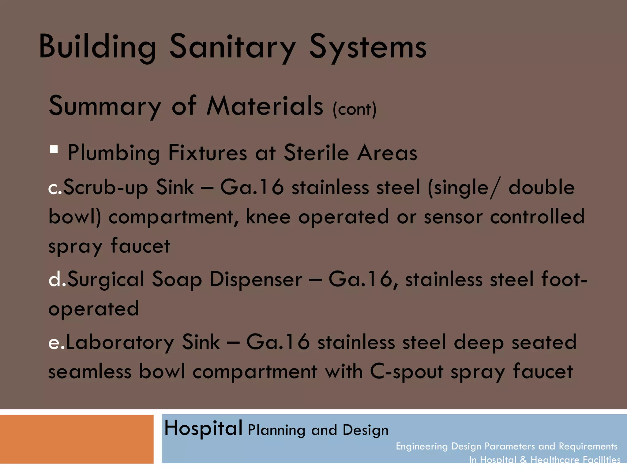 Building Sanitary Systems
Summary of Materials (cont)
 Plumbing Fixtures at Sterile Areas
c.Scrub-up Sink – Ga.16 stainless steel (single/ double
bowl) compartment, knee operated or sensor controlled
spray faucet
d.Surgical Soap Dispenser – Ga.16, stainless steel foot-
operated
e.Laboratory Sink – Ga.16 stainless steel deep seated
seamless bowl compartment with C-spout spray faucet

            Hospital Planning and Design
                                           Engineering Design Parameters and Requirements
                                                           In Hospital & Healthcare Facilities
 