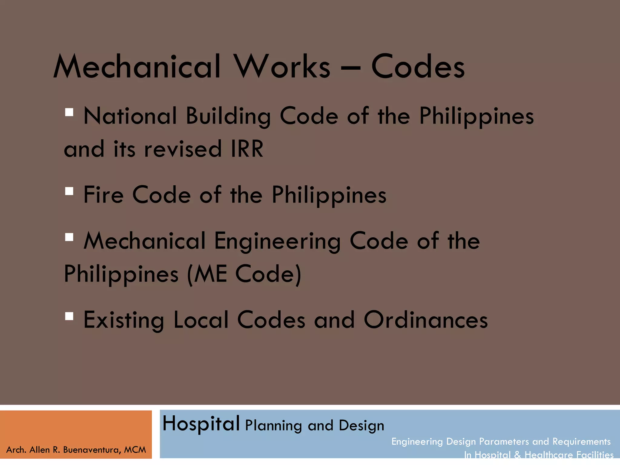 Mechanical Works – Codes
             National Building Code of the Philippines
            and its revised IRR
             Fire Code of the Philippines
             Mechanical Engineering Code of the
            Philippines (ME Code)
             Existing Local Codes and Ordinances


                                   Hospital Planning and Design
                                                                  Engineering Design Parameters and Requirements
Arch. Allen R. Buenaventura, MCM
                                                                                  In Hospital & Healthcare Facilities
 