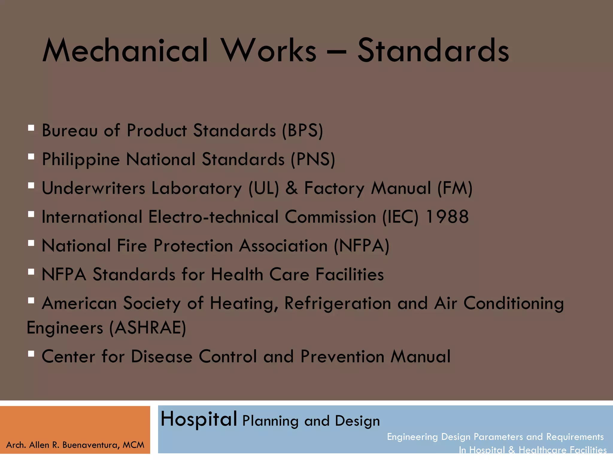 Mechanical Works – Standards
     Bureau of Product Standards (BPS)
     Philippine National Standards (PNS)
     Underwriters Laboratory (UL) & Factory Manual (FM)
     International Electro-technical Commission (IEC) 1988
     National Fire Protection Association (NFPA)
     NFPA Standards for Health Care Facilities
     American Society of Heating, Refrigeration and Air Conditioning
    Engineers (ASHRAE)
     Center for Disease Control and Prevention Manual


                                   Hospital Planning and Design
                                                                  Engineering Design Parameters and Requirements
Arch. Allen R. Buenaventura, MCM
                                                                                  In Hospital & Healthcare Facilities
 