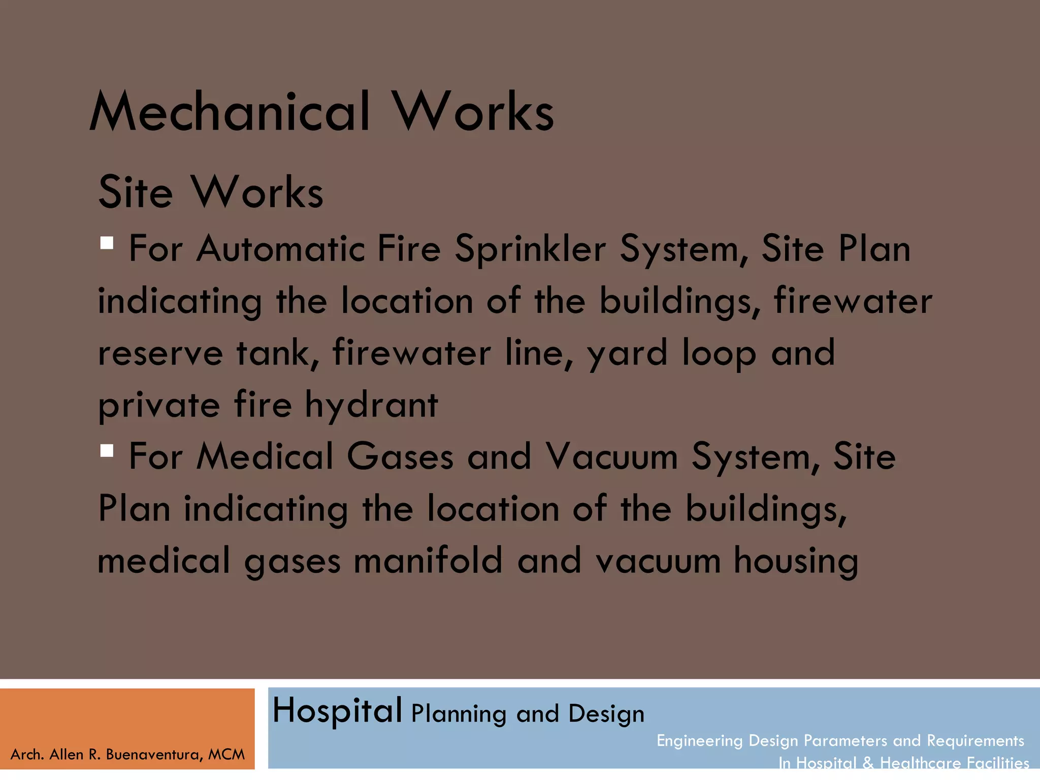 Mechanical Works
           Site Works
            For Automatic Fire Sprinkler System, Site Plan
           indicating the location of the buildings, firewater
           reserve tank, firewater line, yard loop and
           private fire hydrant
            For Medical Gases and Vacuum System, Site
           Plan indicating the location of the buildings,
           medical gases manifold and vacuum housing


                                   Hospital Planning and Design
                                                                  Engineering Design Parameters and Requirements
Arch. Allen R. Buenaventura, MCM
                                                                                  In Hospital & Healthcare Facilities
 