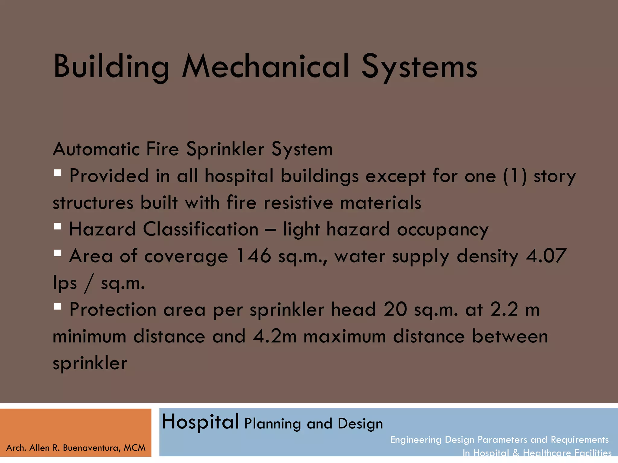 Building Mechanical Systems

          Automatic Fire Sprinkler System
           Provided in all hospital buildings except for one (1) story
          structures built with fire resistive materials
           Hazard Classification – light hazard occupancy
           Area of coverage 146 sq.m., water supply density 4.07
          lps / sq.m.
           Protection area per sprinkler head 20 sq.m. at 2.2 m
          minimum distance and 4.2m maximum distance between
          sprinkler

                                   Hospital Planning and Design
                                                                  Engineering Design Parameters and Requirements
Arch. Allen R. Buenaventura, MCM
                                                                                  In Hospital & Healthcare Facilities
 