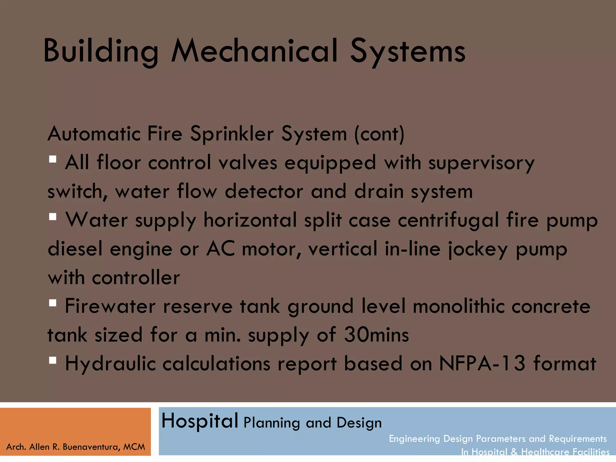 Building Mechanical Systems

         Automatic Fire Sprinkler System (cont)
          All floor control valves equipped with supervisory
         switch, water flow detector and drain system
          Water supply horizontal split case centrifugal fire pump
         diesel engine or AC motor, vertical in-line jockey pump
         with controller
          Firewater reserve tank ground level monolithic concrete
         tank sized for a min. supply of 30mins
          Hydraulic calculations report based on NFPA-13 format

                                   Hospital Planning and Design
                                                                  Engineering Design Parameters and Requirements
Arch. Allen R. Buenaventura, MCM
                                                                                  In Hospital & Healthcare Facilities
 