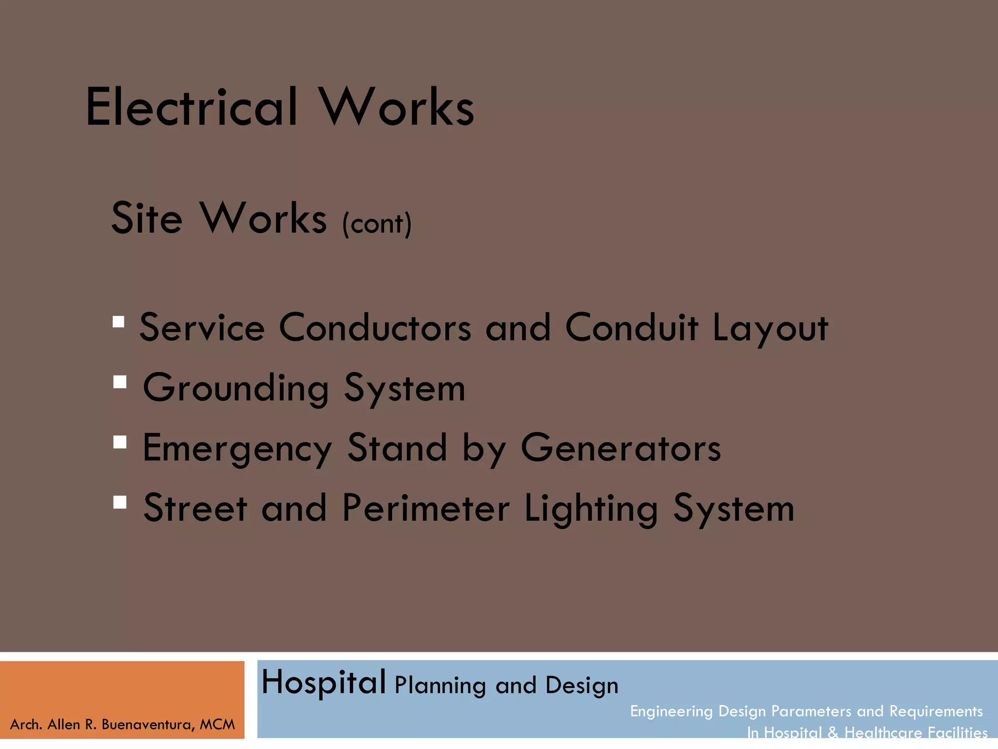 Electrical Works
              Site Works (cont)

               Service Conductors and Conduit Layout
               Grounding System
               Emergency Stand by Generators
               Street and Perimeter Lighting System


                                   Hospital Planning and Design
                                                                  Engineering Design Parameters and Requirements
Arch. Allen R. Buenaventura, MCM
                                                                                  In Hospital & Healthcare Facilities
 