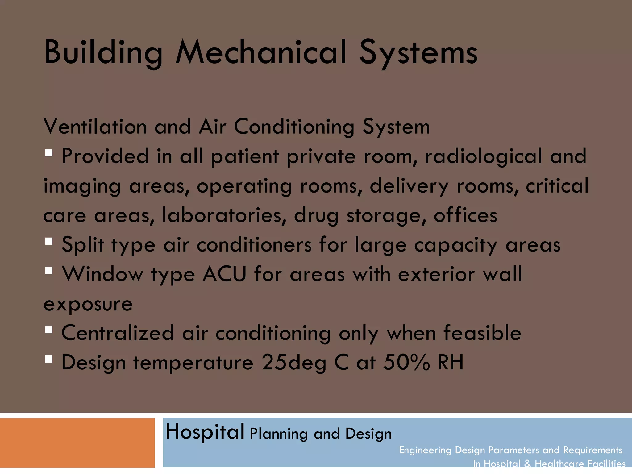 Building Mechanical Systems
Ventilation and Air Conditioning System
 Provided in all patient private room, radiological and
imaging areas, operating rooms, delivery rooms, critical
care areas, laboratories, drug storage, offices
 Split type air conditioners for large capacity areas
 Window type ACU for areas with exterior wall
exposure
 Centralized air conditioning only when feasible
 Design temperature 25deg C at 50% RH

            Hospital Planning and Design
                                           Engineering Design Parameters and Requirements
                                                           In Hospital & Healthcare Facilities
 