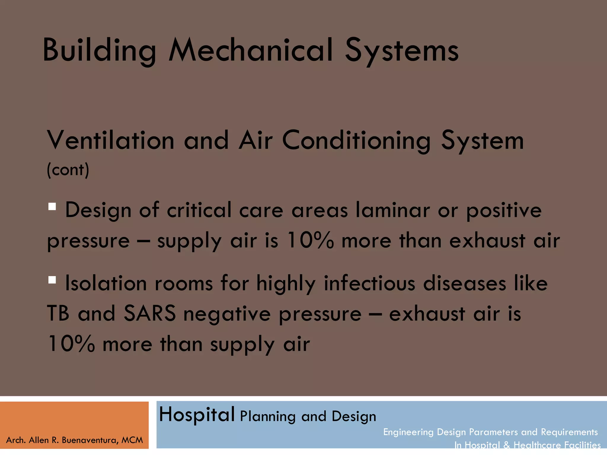 Building Mechanical Systems

         Ventilation and Air Conditioning System
         (cont)

          Design of critical care areas laminar or positive
         pressure – supply air is 10% more than exhaust air
          Isolation rooms for highly infectious diseases like
         TB and SARS negative pressure – exhaust air is
         10% more than supply air

                                   Hospital Planning and Design
                                                                  Engineering Design Parameters and Requirements
Arch. Allen R. Buenaventura, MCM
                                                                                  In Hospital & Healthcare Facilities
 