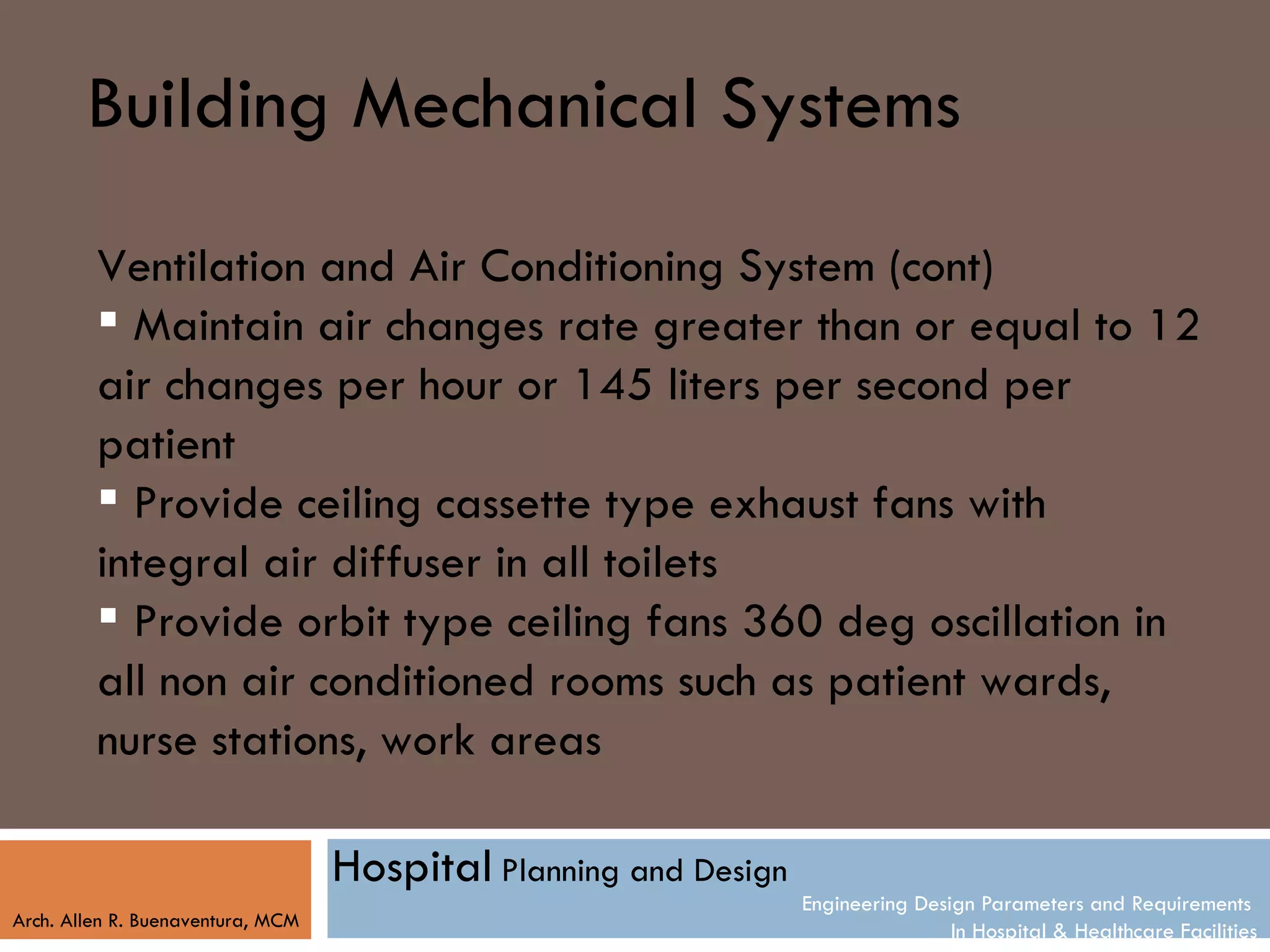 Building Mechanical Systems
         Ventilation and Air Conditioning System (cont)
          Maintain air changes rate greater than or equal to 12
         air changes per hour or 145 liters per second per
         patient
          Provide ceiling cassette type exhaust fans with
         integral air diffuser in all toilets
          Provide orbit type ceiling fans 360 deg oscillation in
         all non air conditioned rooms such as patient wards,
         nurse stations, work areas

                                   Hospital Planning and Design
                                                                  Engineering Design Parameters and Requirements
Arch. Allen R. Buenaventura, MCM
                                                                                  In Hospital & Healthcare Facilities
 
