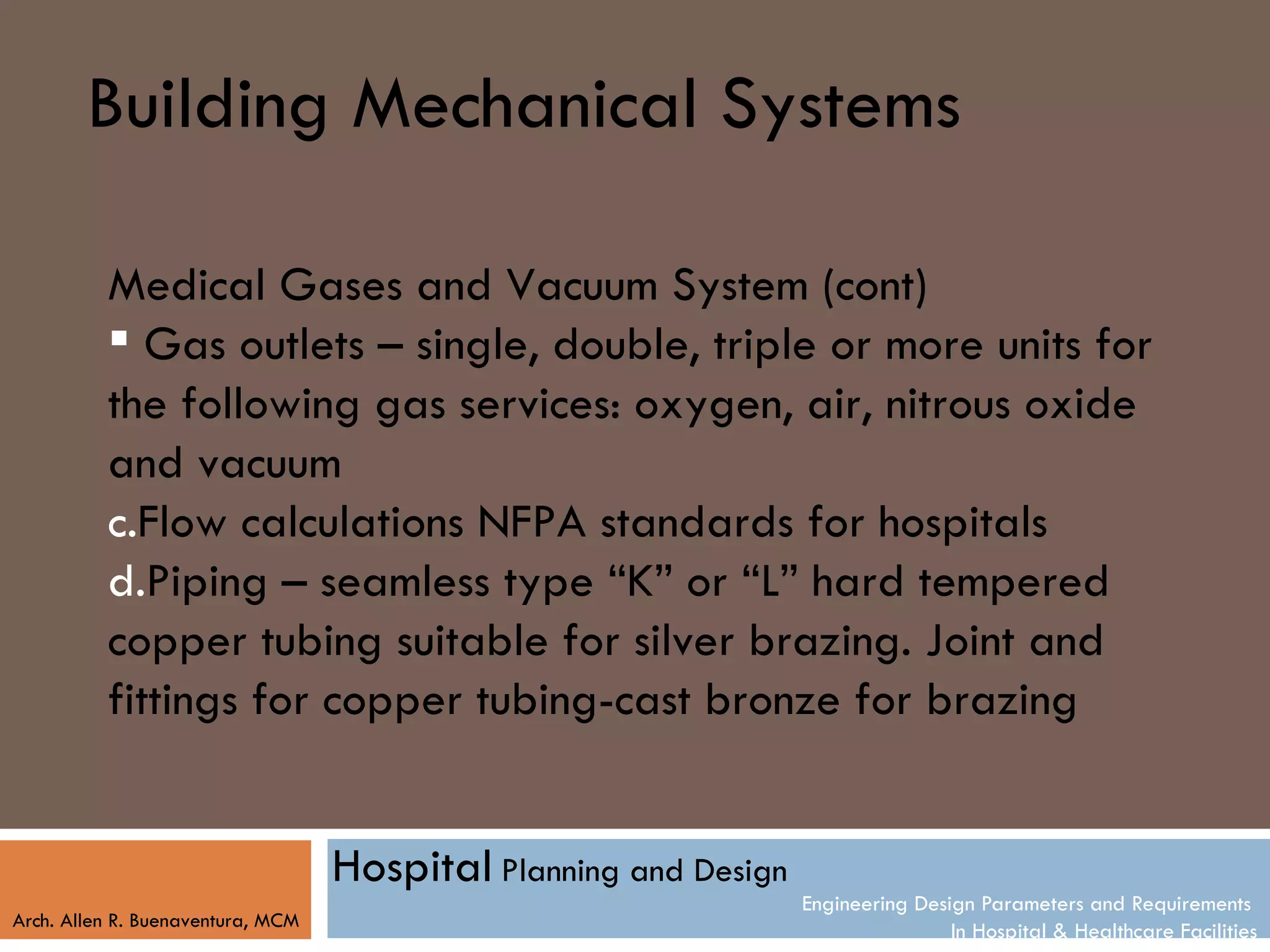 Building Mechanical Systems

          Medical Gases and Vacuum System (cont)
           Gas outlets – single, double, triple or more units for
          the following gas services: oxygen, air, nitrous oxide
          and vacuum
          c.Flow calculations NFPA standards for hospitals
          d.Piping – seamless type “K” or “L” hard tempered
          copper tubing suitable for silver brazing. Joint and
          fittings for copper tubing-cast bronze for brazing


                                   Hospital Planning and Design
                                                                  Engineering Design Parameters and Requirements
Arch. Allen R. Buenaventura, MCM
                                                                                  In Hospital & Healthcare Facilities
 