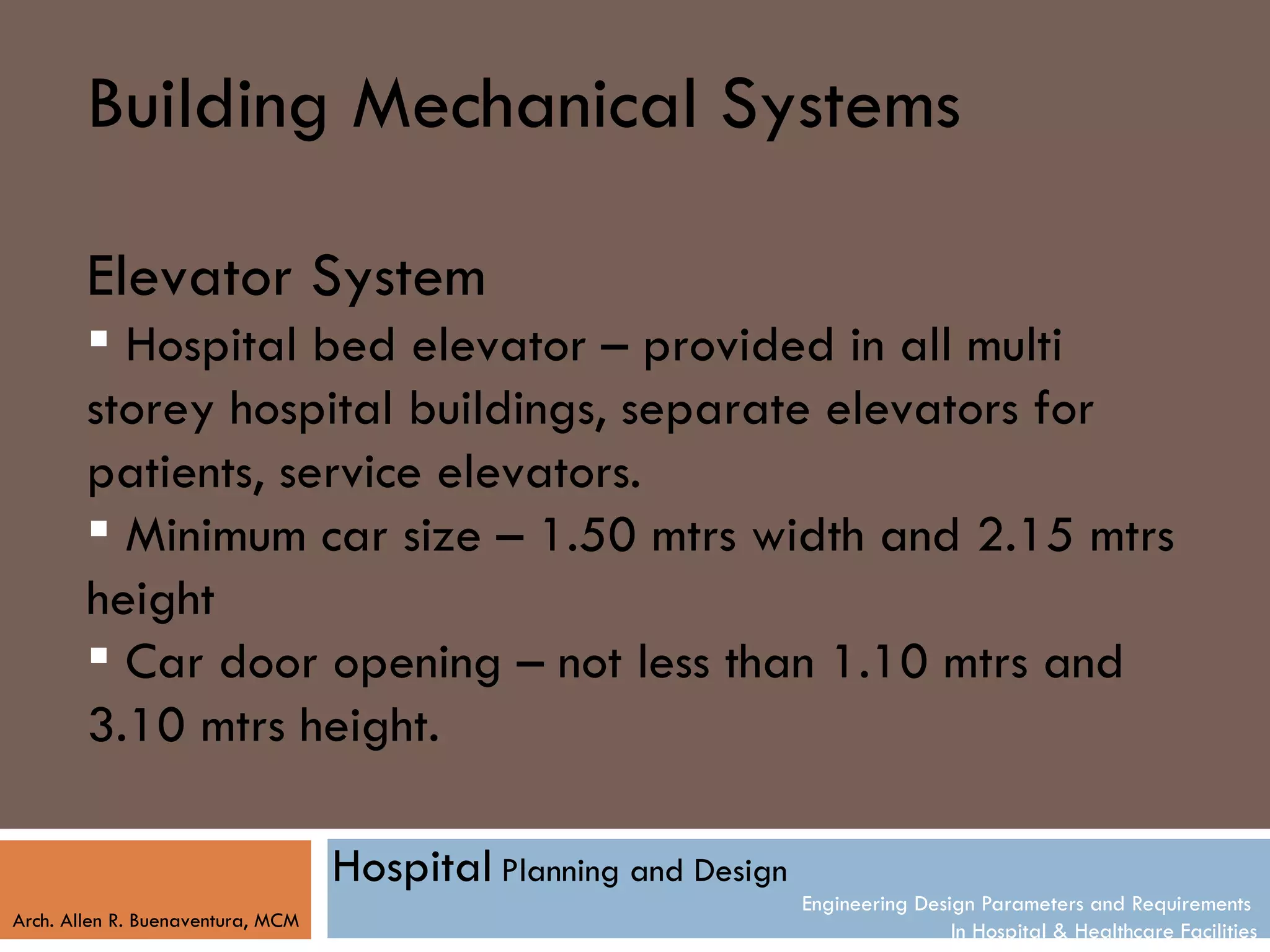 Building Mechanical Systems

        Elevator System
         Hospital bed elevator – provided in all multi
        storey hospital buildings, separate elevators for
        patients, service elevators.
         Minimum car size – 1.50 mtrs width and 2.15 mtrs
        height
         Car door opening – not less than 1.10 mtrs and
        3.10 mtrs height.

                                   Hospital Planning and Design
                                                                  Engineering Design Parameters and Requirements
Arch. Allen R. Buenaventura, MCM
                                                                                  In Hospital & Healthcare Facilities
 