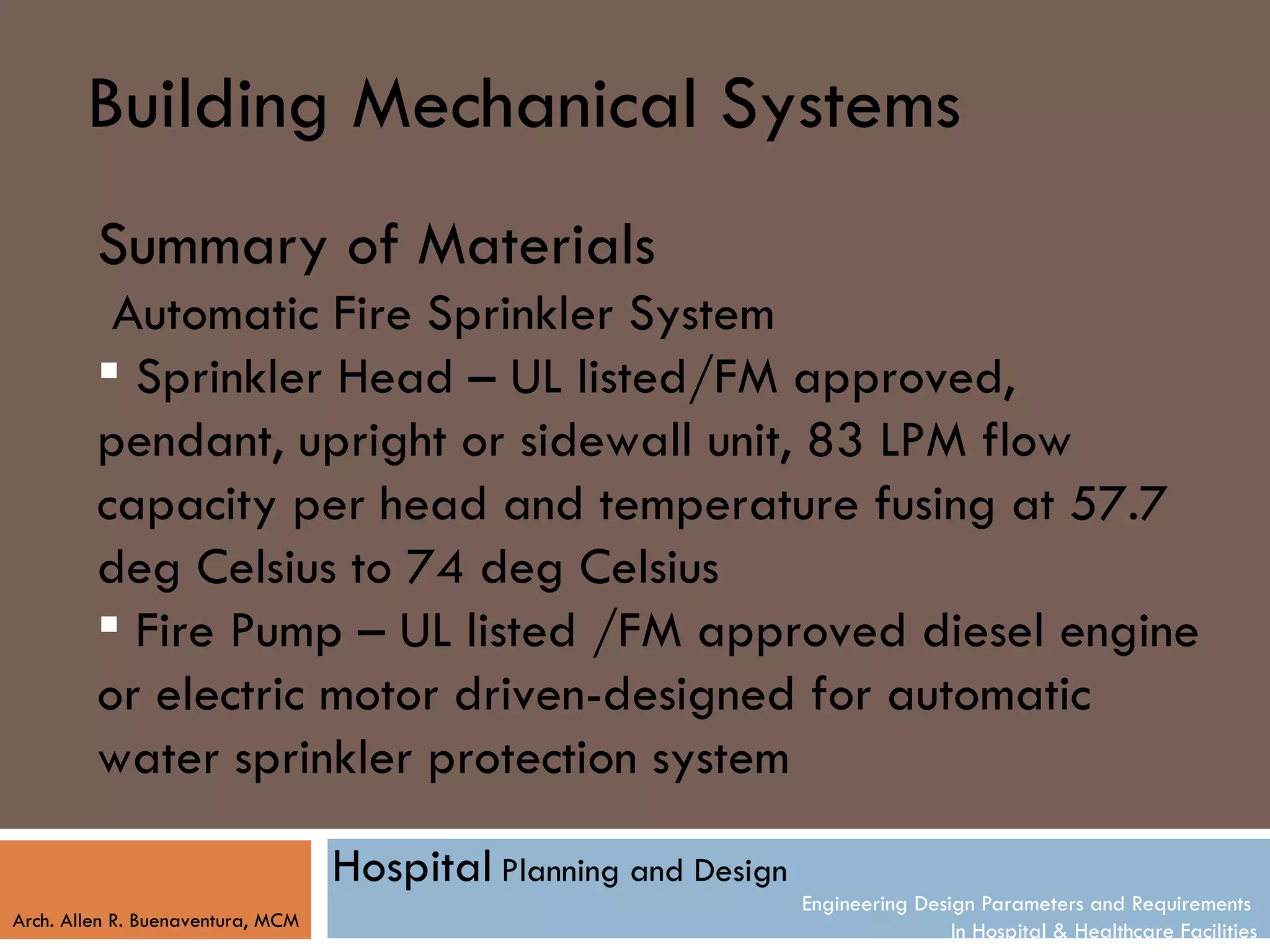 Building Mechanical Systems
         Summary of Materials
          Automatic Fire Sprinkler System
          Sprinkler Head – UL listed/FM approved,
         pendant, upright or sidewall unit, 83 LPM flow
         capacity per head and temperature fusing at 57.7
         deg Celsius to 74 deg Celsius
          Fire Pump – UL listed /FM approved diesel engine
         or electric motor driven-designed for automatic
         water sprinkler protection system

                                   Hospital Planning and Design
                                                                  Engineering Design Parameters and Requirements
Arch. Allen R. Buenaventura, MCM
                                                                                  In Hospital & Healthcare Facilities
 