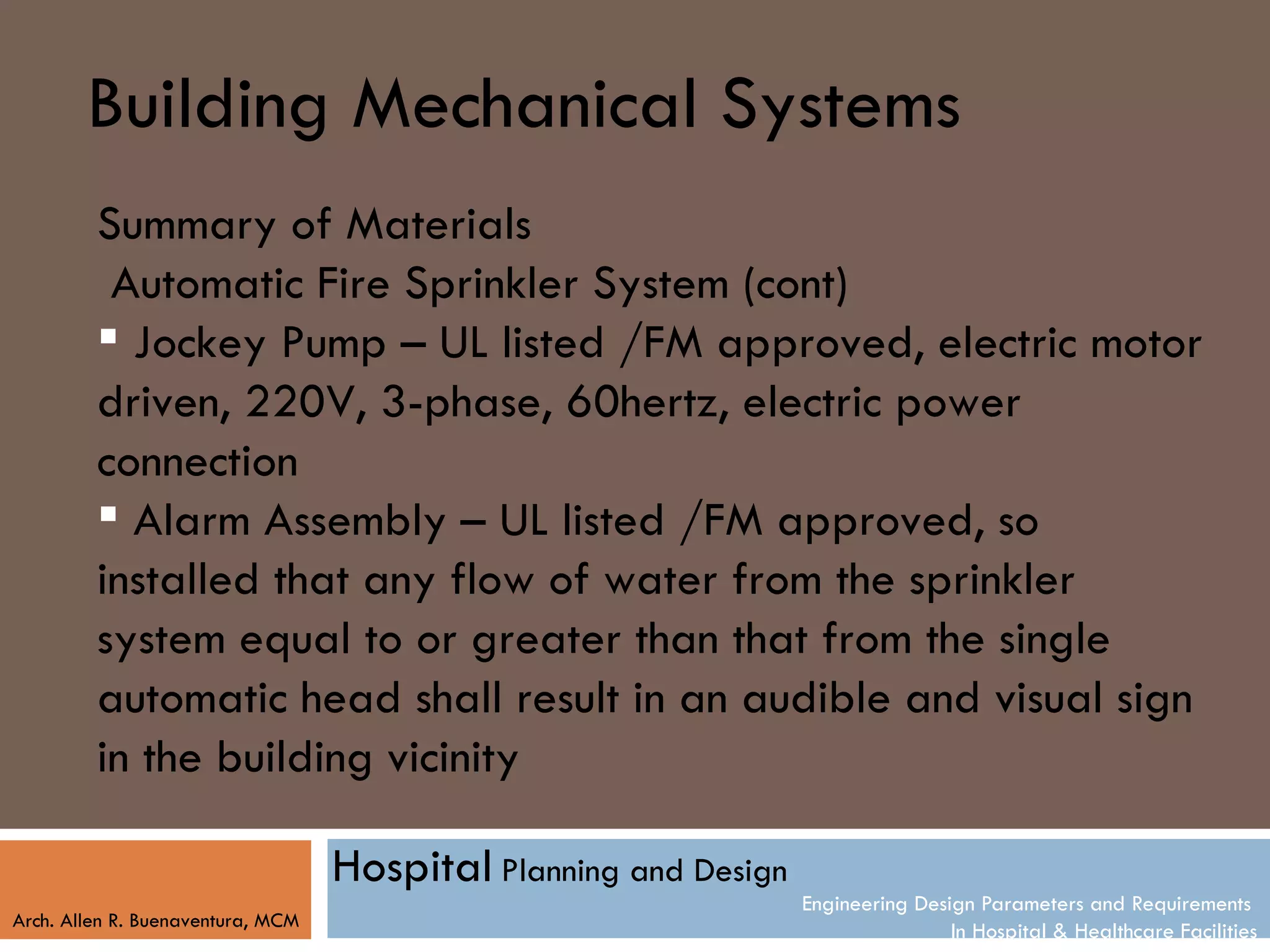Building Mechanical Systems
         Summary of Materials
          Automatic Fire Sprinkler System (cont)
          Jockey Pump – UL listed /FM approved, electric motor
         driven, 220V, 3-phase, 60hertz, electric power
         connection
          Alarm Assembly – UL listed /FM approved, so
         installed that any flow of water from the sprinkler
         system equal to or greater than that from the single
         automatic head shall result in an audible and visual sign
         in the building vicinity

                                   Hospital Planning and Design
                                                                  Engineering Design Parameters and Requirements
Arch. Allen R. Buenaventura, MCM
                                                                                  In Hospital & Healthcare Facilities
 