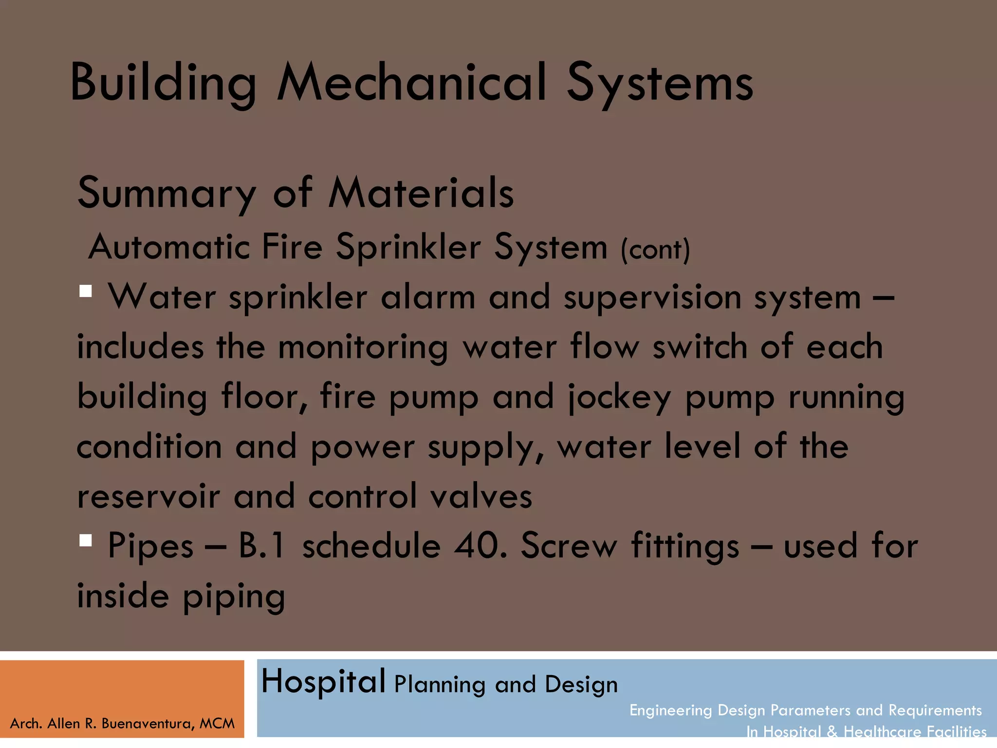 Building Mechanical Systems
         Summary of Materials
          Automatic Fire Sprinkler System (cont)
          Water sprinkler alarm and supervision system –
         includes the monitoring water flow switch of each
         building floor, fire pump and jockey pump running
         condition and power supply, water level of the
         reservoir and control valves
          Pipes – B.1 schedule 40. Screw fittings – used for
         inside piping

                                   Hospital Planning and Design
                                                                  Engineering Design Parameters and Requirements
Arch. Allen R. Buenaventura, MCM
                                                                                  In Hospital & Healthcare Facilities
 