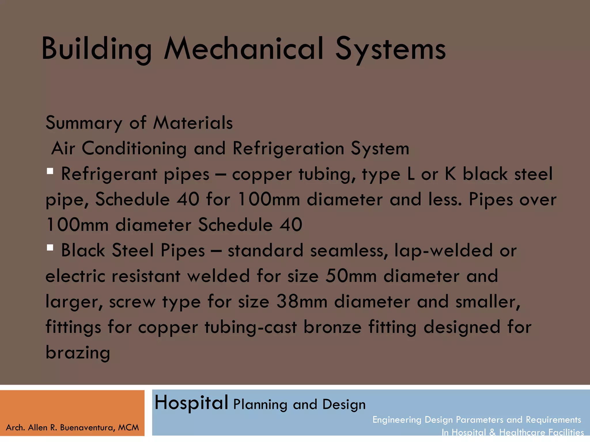 Building Mechanical Systems
         Summary of Materials
          Air Conditioning and Refrigeration System
          Refrigerant pipes – copper tubing, type L or K black steel
         pipe, Schedule 40 for 100mm diameter and less. Pipes over
         100mm diameter Schedule 40
          Black Steel Pipes – standard seamless, lap-welded or
         electric resistant welded for size 50mm diameter and
         larger, screw type for size 38mm diameter and smaller,
         fittings for copper tubing-cast bronze fitting designed for
         brazing

                                   Hospital Planning and Design
                                                                  Engineering Design Parameters and Requirements
Arch. Allen R. Buenaventura, MCM
                                                                                  In Hospital & Healthcare Facilities
 