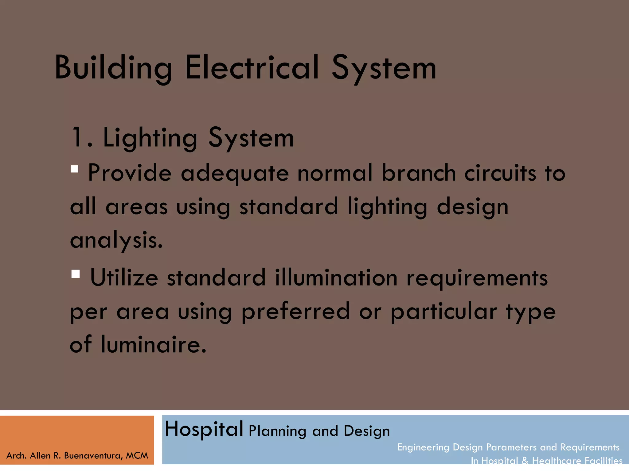 Building Electrical System
              1. Lighting System
               Provide adequate normal branch circuits to
              all areas using standard lighting design
              analysis.
               Utilize standard illumination requirements
              per area using preferred or particular type
              of luminaire.

                                   Hospital Planning and Design
                                                                  Engineering Design Parameters and Requirements
Arch. Allen R. Buenaventura, MCM
                                                                                  In Hospital & Healthcare Facilities
 