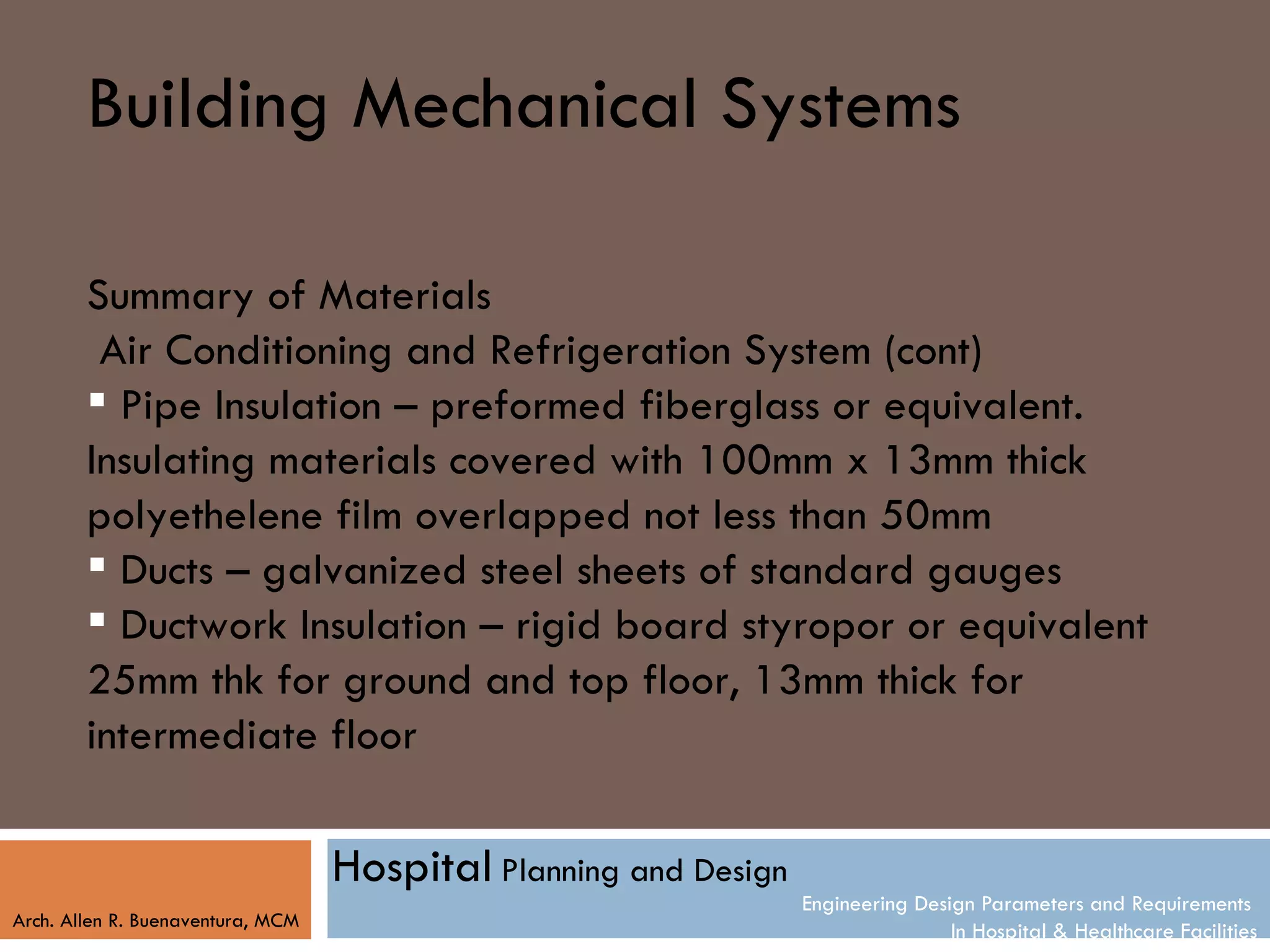 Building Mechanical Systems

        Summary of Materials
         Air Conditioning and Refrigeration System (cont)
         Pipe Insulation – preformed fiberglass or equivalent.
        Insulating materials covered with 100mm x 13mm thick
        polyethelene film overlapped not less than 50mm
         Ducts – galvanized steel sheets of standard gauges
         Ductwork Insulation – rigid board styropor or equivalent
        25mm thk for ground and top floor, 13mm thick for
        intermediate floor

                                   Hospital Planning and Design
                                                                  Engineering Design Parameters and Requirements
Arch. Allen R. Buenaventura, MCM
                                                                                  In Hospital & Healthcare Facilities
 